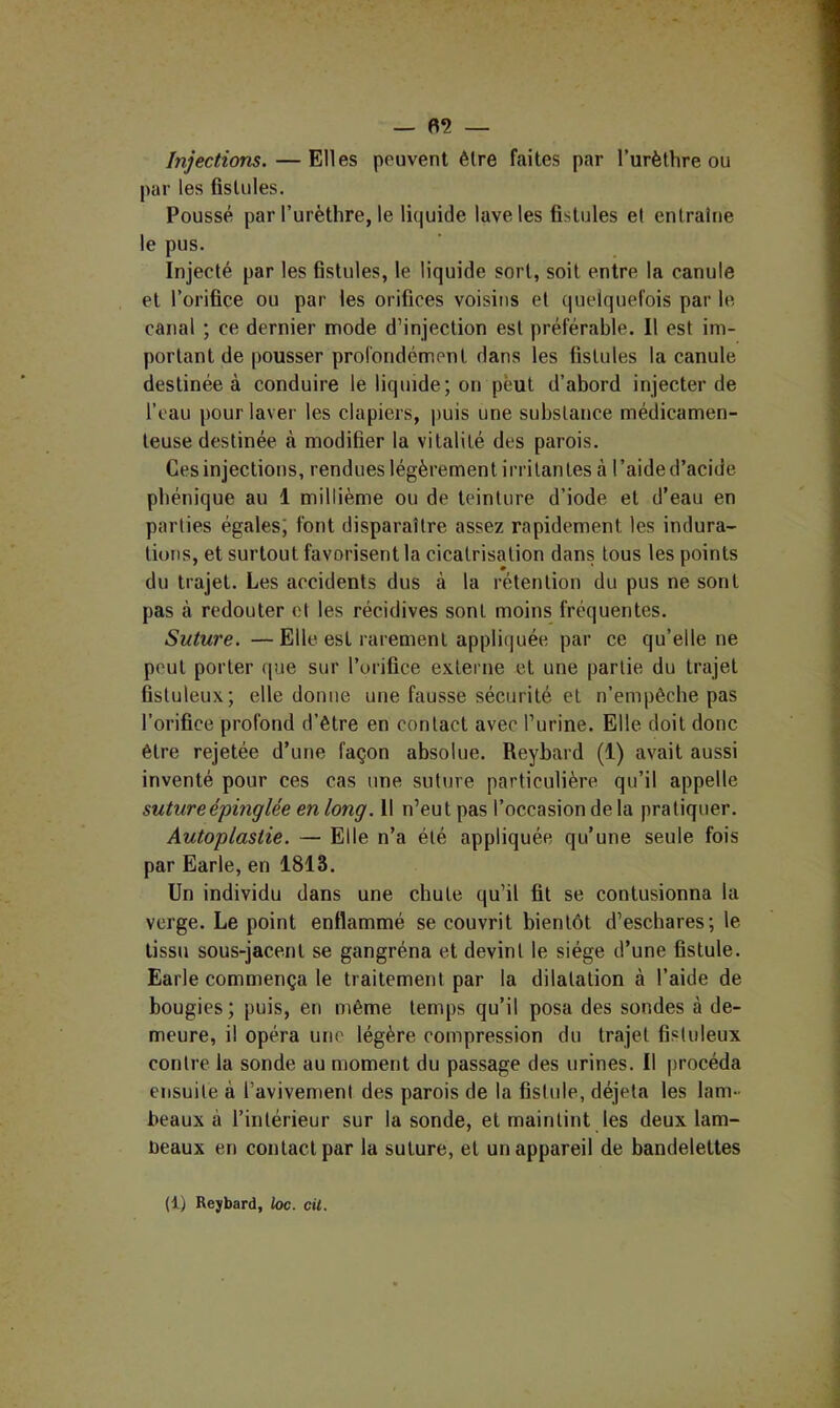 Injections. — Elles peuvent être faites par Turèthre ou par les fistules. Poussé par l’urèthre, le liquide lave les fistules et entraîne le pus. Injecté par les fistules, le liquide sort, soit entre la canule et l’orifice ou par les orifices voisins et quelquefois par le canal ; ce dernier mode d’injection est préférable. Il est im- portant de pousser profondément dans les fistules la canule destinée à conduire le liquide; on peut d’abord injecter de l’eau pour laver les clapiers, |)uis une substance médicamen- teuse destinée à modifier la vitalité des parois. Ces injections, rendues légèrement irritantes à l’aided’acide pbénique au 1 millième ou de teinture d’iode et d’eau en parties égales; font disparaître assez rapidement les indura- tions, et surtout favorisent la cicatrisation dans tous les points du trajet. Les accidents dus à la rétention du pus ne sont pas à redouter et les récidives sont moins fréquentes. Suture. —Elle est rarement appliquée par ce qu’elle ne peut porter ([ue sur l’orifice externe et une partie du trajet fistuleux; elle donne une fausse sécurité et n’empêcbe pas l’orifice profond d’être en contact avec l’urine. Elle doit donc être rejetée d’une façon absolue. Reybard (1) avait aussi inventé pour ces cas une suture particulière qu’il appelle sutureépmglée en long. Il n’eut pas l’occasion de la pratiquer. Autoplastie. — Elle n’a été appliquée qu’une seule fois par Earle, en 1813. Un individu dans une chute qu’il fit se contusionna la verge. Le point enflammé se couvrit bientôt d’eschares; le tissu sous-jacent se gangréna et devint le siège d’une fistule. Earle commença le traitement par la dilatation à l’aide de bougies; puis, en même temps qu’il posa des sondes à de- meure, il opéra une légère compression du trajet fistuleux contre la sonde au moment du passage des urines. Il procéda ensuite à l’avivement des parois de la fistule, déjeta les lam- beaux à l’intérieur sur la sonde, et maintint les deux lam- üeaux en contact par la suture, et un appareil de bandelettes (1) Reybard, ioc. cil.