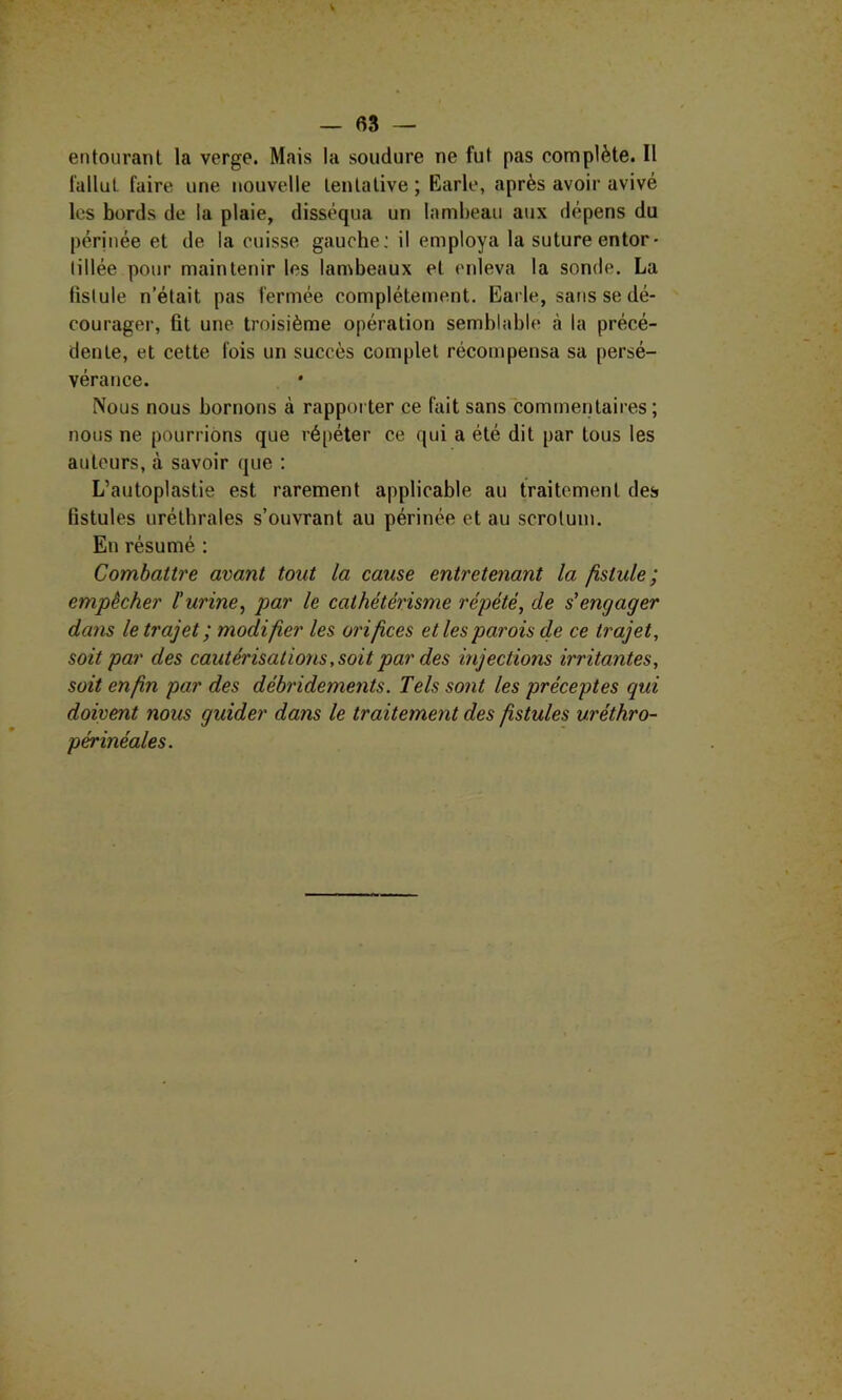 entourant la verge. Mais la soudure ne fut pas complète. Il fallut faire une nouvelle tentative ; Earle, après avoir avivé les bords de la plaie, disséqua un lambeau aux dépens du pérjnée et de la cuisse gaucbe; il employa la suture entor- tillée pour maintenir les lambeaux et enleva la sonde. La fistule n’était pas fermée complètement. Earle, sans se dé- courager, fit une troisième opération semblable à la précé- dente, et cette fois un succès complet récompensa sa persé- vérance. Nous nous bornons à rappoi ter ce fait sans commentaires ; nous ne pourrions que répéter ce qui a été dit par tous les autours, à savoir que : L’autoplastie est rarement applicable au traitement des fistules uréthrales s’ouvrant au périnée et au scrotum. En résumé : Combattre avant tout la cause entretenant la fistule; empêcher l'urine, par le cathétérisme répété, de s'engager da?is le trajet; modifier les orifices et les parois de ce trajet, soit par des cautérisations, soit par des injections irritantes, soit enfin par des déhridements. Tels so7it les préceptes qui doivent nous guider dans le traitement des fistules uréthro- périnéales.
