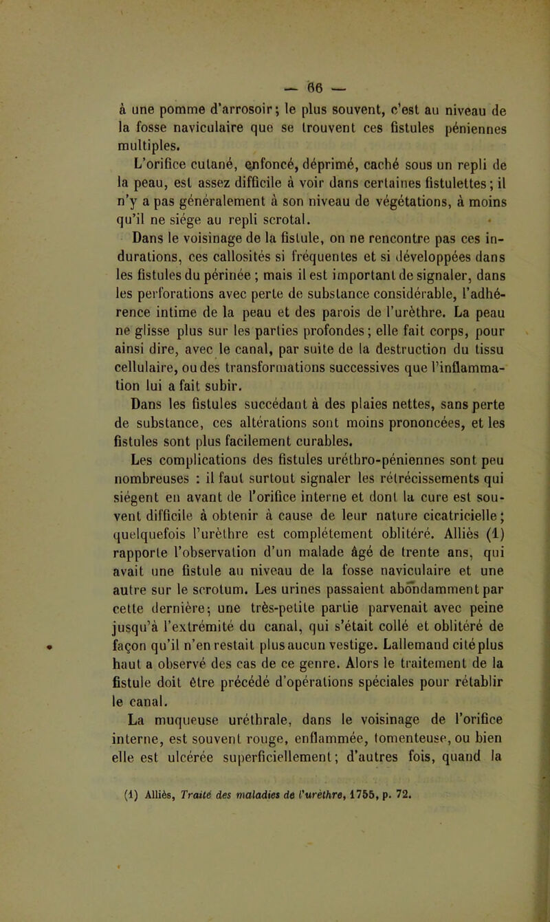 à une pomme d’arrosoir; le plus souvent, c’est au niveau de la fosse naviculaire que se trouvent ces fistules péniennes multiples. L’orifice cutané, ejifoncé, déprimé, caché sous un repli de la peau, est assez difficile à voir dans certaines fistulettes ; il n’y a pas généralement à son niveau de végétations, à moins qu’il ne siège au repli scrotal. Dans le voisinage de la fistule, on ne rencontre pas ces in- durations, ces callosités si fréquentes et si développées dans les fistules du périnée ; mais il est important de signaler, dans les perforations avec perte de substance considérable, l’adbé- rence intime de la peau et des parois de l’urèthre. La peau ne glisse plus sur les parties profondes; elle fait corps, pour ainsi dire, avec le canal, par suite de la destruction du tissu cellulaire, ou des transformations successives que l’inflamma- tion lui a fait subir. Dans les fistules succédant à des plaies nettes, sans perte de substance, ces altérations sont moins prononcées, et les fistules sont plus facilement curables. Les complications des fistules uréthro-péniennes sont peu nombreuses : il faut surtout signaler les rétrécissements qui siègent en avant de l’orifice interne et dont la cure est sou- vent difficile à obtenir à cause de leur nature cicatricielle; quelquefois Turèthre est complètement oblitéré. Alliés (1) rapporte l’observation d’un malade âgé de trente ans, qui avait une fistule au niveau de la fosse naviculaire et une autre sur le scrotum. Les urines passaient abondamment par cette dernière; une très-petite partie parvenait avec peine jusqu’à l’extrémité du canal, qui s’était collé et oblitéré de façon qu’il n’en restait plus aucun vestige. Lallemand cité plus haut a observé des cas de ce genre. Alors le traitement de la fistule doit être précédé d’opérations spéciales pour rétablir le canal. La muqueuse uréthrale, dans le voisinage de l’orifice interne, est souvent rouge, enflammée, tomenteuse, ou bien elle est ulcérée superficiellement; d’autres fois, quand la (1) Alliés, Traité des maladies de l’uréthre, 1755, p. 72.