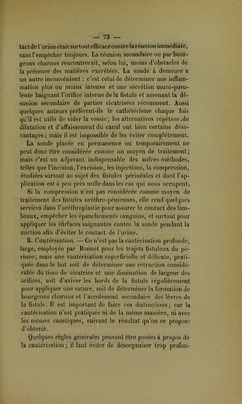 taclde l’urine était surtoulefficaceconirelaréunion immédiate, sans l’empêcher toujours. La réunion secondaire ou par bour- geons charnus rencontrerait, selon lui, moins d’obstacles de la présence des matières excrétées. La sonde à demeure a un autre inconvénient : c’est celui de déterminer une inflam- mation plus ou moins intense et une sécrétion muco-puru- lente baignant l’orifice interne delà fistule et amenant la dé- sunion secondaire de parties cicatrisées récemment. Aussi quelques auteurs préfèrent-ils le cathétérisme chaque fois qu’il est utile de vider la vessie; les alternatives répétées .de dilatation et d’affaissement du canal ont bien certains désa- vantages; mais il est impossible de les éviter complètement. La sonde placée en permanence ou temporairement ne peut donc être considérée comme un moyen de traitement; mais c’est un adjuvant indispensable des autres méthodes, telles que l’incision, l’excision, les injections, la compression, étudiées surtout au sujet des fistules périnéales et dont l’ap- plication est cà peu près nulle dans les cas qui nous occupent. Si la compression n’est pas considérée comme moyen de traitement des fistules urélhro-péiiiennes, elle rend quelques services dans Turéthroplaslie pour assurer le contact des lam- beaux, empêcher les épanchements sanguins, et surtout pour appliquer les surfaces saignantes contre la sonde pendant la miction afin d’éviter le contact de l’urine. B. Cautérisation. — Ce n’est pas la cautérisation profonde, large, employée par Bonnet pour les trajets fistuleux du pé- rinée; mais une cautérisation superficielle et délicate, prati- quée dans le but soit de déterminer une rétraction considé- rable du tissu de cicatrice et une diminution de largeur des orifices, soit d’aviver les bords de la fistule régulièrement pour appliquer une suture, soit de déterminer la formation de bourgeons charnus et l’accolement secondaire des lèvres de la fistule. Il est important de faire ces distinctions; car la cautérisation n’est pratiquée ni de la même manière, ni avec les mêmes caustiques, suivant le résultat qu’on se propose d’obtenir. Quelques règles générales peuvent être posées à propos de la cautérisation ; il faut éviter de désorganiser trop profon-