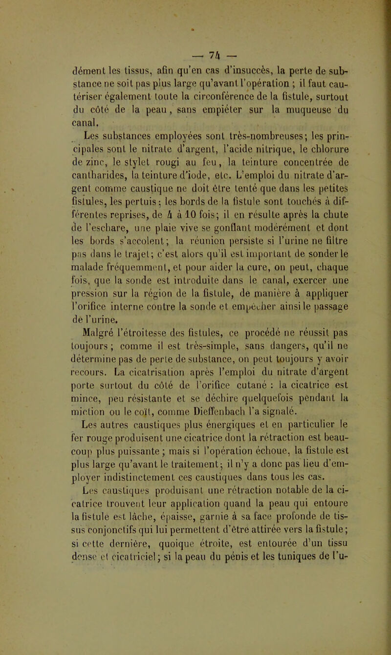 -^Ih — dément les tissus, afin qu’en cas d’insuccès, la perte de sub- stance ne soit [)as plus large qu’avant l’opération ; il faut cau- tériser également toute la circonférence de la fistule, surtout du côté de la peau, sans empiéter sur la muqueuse du canal. Les substances employées sont très-nombreuses; les prin- cipales sont le nitrate d’argent, l’acide nitrique, le chlorure de zinc, le stylet rougi au feu, la teinture concentrée de cantharides, la teinture d’iode, etc. L’emploi du nitrate d’arr- gent comme caustique ne doit être tenté que dans les petites fistules, les pertuis-, les bords de la fistule sont touchés à dif- férentes reprises, de Zi à 10 fois; il en résulte après la chute de l’eschare, une plaie vive se gonflant modérément et dont les bords s’accolent; la réunion ])ersiste si l’urine ne filtre pas dans le trajet; c’est alors qu’il est important de sonder le malade fréqueinnnnit, et pour aider la cure, on peut, chaque fois, que la sonde est introduite dans le canal, exercer une pression sur la région de la fistule, de manière à appliquer l’orifice interne contre la sonde et empêcher ainsi le passage de l’urine. Malgré l’étroitesse des fistules, ce procédé ne réussit pas toujours ; comme il est très-simple, sans dangers, qu’il ne détermine pas de perte de substance, on peut toujours y avoir recours. La cicatrisation après l’emploi du nitrate d’argent porte surtout du côté de l’orifice cutané : la cicatrice est mince, peu résistante et se déchire quelquefois pendant la miction ou le coït, comme Dieffenbach l’a signalé. Les autres caustiques plus énergiques et en particulier le fer rouge produisent une cicatrice dont la rétraction est beau- coup plus puissante ; mais si l’opération échoue, la fistule est plus large qu’avant le traitement; il n’y a donc pas lieu d’em- ployer indistinctement ces caustiques dans tous les cas. Les caustiques produisant une rétraction notable de la ci- catrice trouvent leur application quand la peau qui entoure la fistule est lâche, é|)aisse, garnie à sa face profonde de tis- sus conjonctifs qui lui permettent d’être attirée vers la fistule ; si cette dernière, quoique étroite, est entourée d’un tissu dense et cicatriciel; si la peau du pénis et les tuniques de l’u-