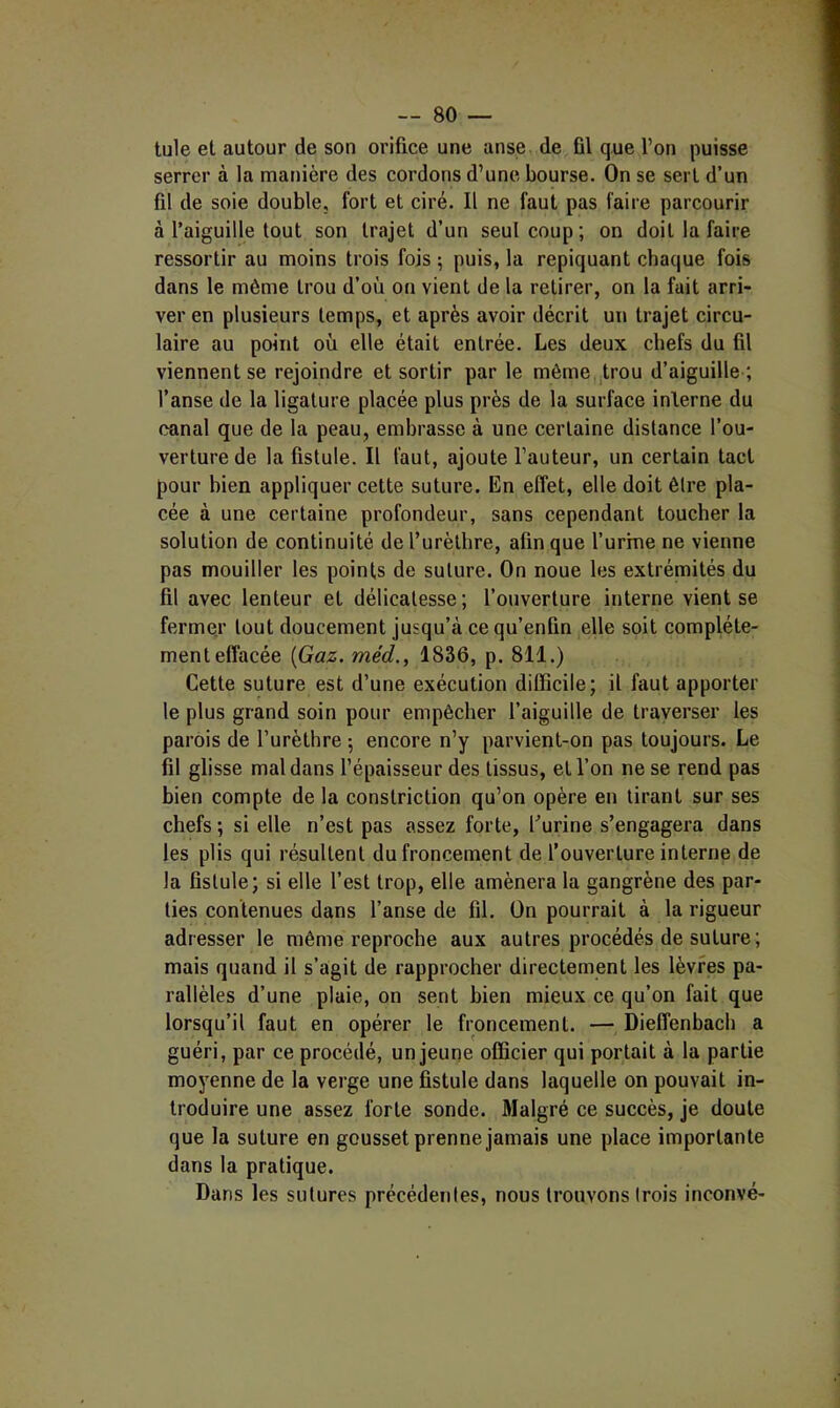 tule et autour de son orifice une anse de fil que l’on puisse serrer à la manière des cordons d’une bourse. On se sert d’un fil de soie double, fort et ciré. Il ne faut pas faire parcourir à l’aiguille tout son trajet d’un seul coup; on doit la faire ressortir au moins trois fois ; puis, la repiquant chaque fois dans le môme trou d’où on vient de la retirer, on la fait arri- ver en plusieurs temps, et après avoir décrit un trajet circu- laire au point où elle était entrée. Les deux chefs du fil viennent se rejoindre et sortir par le même trou d’aiguille ; l’anse de la ligature placée plus près de la surface interne du canal que de la peau, embrasse à une certaine distance l’ou- verture de la fistule. Il faut, ajoute l’auteur, un certain tact pour bien appliquer cette suture. En effet, elle doit être pla- cée à une certaine profondeur, sans cependant toucher la solution de continuité de l’urèthre, afin que f urine ne vienne pas mouiller les points de suture. On noue les extrép[iités du fil avec lenteur et délicatesse; l’ouverture interne vient se fermer tout doucement jusqu’à ce qu’enfin elle soit complète- ment effacée {Gaz. méd., 1836, p. 811.) Cette suture est d’une exécution difficile; il faut apporter le plus grand soin pour empêcher l’aiguille de traverser les parois de l’urèthre ; encore n’y parvient-on pas toujours. Le fil glisse mal dans l’épaisseur des tissus, et l’on ne se rend pas bien compte de la constriction qu’on opère en tirant sur ses chefs ; si elle n’est pas assez forte, l’urine s’engagera dans les plis qui résultent du froncement de l’ouverture interne de la fistule; si elle l’est trop, elle amènera la gangrène des par- ties contenues dans l’anse de fil. On pourrait à la rigueur adresser le même reproche aux autres procédés de suture ; mais quand il s’agit de rapprocher directement les lèvres pa- rallèles d’une plaie, on sent bien mieux ce qu’on fait que lorsqu’il faut en opérer le froncement. — Dieffenbach a guéri, par ce procédé, un jeune officier qui portait à la partie moyenne de la verge une fistule dans laquelle on pouvait in- troduire une assez forte sonde. Malgré ce succès, je doute que la suture en gousset prenne jamais une place importante dans la pratique. Dans les sutures précédentes, nous trouvons trois inconvé-