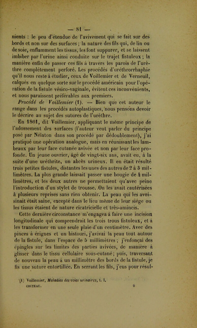 nients : le peu d’étendue de l’aviveineril qui se fait sur des bords et non sur des surfaces ; la nature des fils qui, de lin ou desoie, enflamment les tissus, les font suppurer, et se laissent imbiber par l’urine ainsi conduite sur le trajet fistuleux ; la manière enfin de passer ces fils à travers les parois de l’urè- thre complètement perforé. Les procédés d’uréthrorrhaphie qu’il nous reste à étudier, ceux de Voillemier et de Verneuil, calqués en quelque sorte sur le procédé américain pour l’opé- ration de la fistule vésico-vaginale, évitent ces inconvénients, et nous paraissent préférables aux premiers. Procédé de Voillemier (1). — Bien que cet auteur le range dans les procédés autoplastiques, nous pensons devoir le décrire au sujet des sutures de l’urèthre. En 1861, dit Voillemier, appliquant le même principe de l’adossement des surfaces (l’auteur veut parler du principe posé par Nélaton dans son procédé par dédoublement), j’ai pratiqué une opération analogue, mais en réunissant les lam- beaux par leur face cutanée avivée et non par leur face pro- fonde. Un jeune ouvrier, âgé de vingt-six ans, avait eu, à la suite d’une urétbrite, un abcès urineux. Il en était résulté trois petites fistules, distantes les unes des autres de 2 à 3 mil- limètres. La plus grande laissait passer une bougie de h mil- limètres, et les deux autres ne permettaient qu’avec peine l’introduction d’un stylet de trousse.,On les avait cautérisées à plusieurs reprises sans rien obtenir. La peau qui les avoi- sinait était saine, excepté dans le lieu même de leur siège ou les tissus étaient de nature cicatricielle et très-amincis. Cette dernière circonstance m’engagea à faire une incision longitudinale qui comprendrait les trois trous fistuleux, et à les transformer en une seule plaie d’un centimètre. Avec des pinces à érignes et un bistouri, j’avivai la peau tout autour de la fistule, dans l’espace de 5 millimèlres ; j’enfonçai des épingles sur les limites des parties avivées, de manière à glisser dans le tissu cellulaire sous-cutané; puis, traversant de nouveau la peau à un millimètre des bords delà fistule, je fis une suture entortillée. En serrant les fils, j’eus pour résul- « (1) \oiUeiiiier, Maladies des voies urinaires, l. 1. COCTEAU. ü