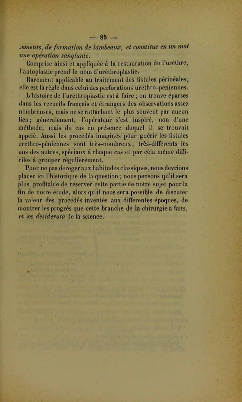 ^ements, de formation de lambeaux, et constitue en un mot ime opération sanglante. Comprise ainsi et appliquée à la restauration de l’urèthre, l’auloplastie prend le nom d’urélhroplastie. Rarement applicable au traitement des fistules périnéales, elle est la règle dans celui des perforations uréthro-péniennes. L’hisloirede Turéthroplastie esta faire; on trouve éparses dans les recueils français et étrangers des observations assez nombreuses, mais ne se rattachant le plus souvent par aucun lien; généralement, l’opérateur s’est inspiré, non d’une méthode, mais du cas en présence duquel il se trouvait appelé. Aussi les procédés imaginés pour guérir les fistules uréthro-péniennes sont très-nombreux, très-différents les uns des autres, spéciaux à chaque cas et par cela même diffi- ciles à grouper régulièrement. Pour ne pas déroger aux habitudes classiques, nous devrions placer ici l’historique de la question; nous pensons qu’il sera plus profitable de réserver cette partie de notre sujet pour la fin de notre étude, alors qu’il nous sera possible de discuter la valeur des procédés inventés aux différentes époques, de montrer les progrès que cette branche de la chirurgie a faits, et les desiderata de la science.
