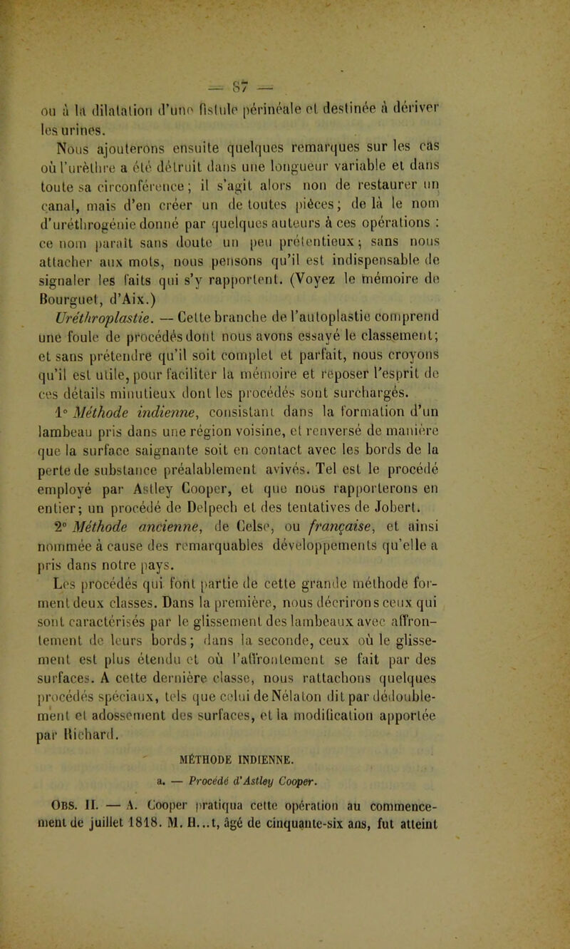 ou à la (lilalalion d’uiu' flslulo périnéale et destinee à dériver les urines. Nous ajouterons ensuite quelques remarques sur les cas oùTiirètlire a été détruit dans une longueur variable et dans toute sa circonférence ; il s’agit alors non de restaurer un canal, mais d’en créer un de toutes |)iéces; delà le nom d’urétlirogéuie dontié par (juelques auteurs à ces opérations ; ce nom paraît sans doute uti peu prétentieux; sans nous attacher aux mots, nous pensons qu’il est indispensable de signaler les faits qui s’y rapportent. (Voyez le mémoire de Bourguet, d’Aix.) Uréthroplastie. — Cette branche de l’autoplastie comprend une foule, de procédés dont nous avons essayé le classement; et sans prétendre qu’il soit complet et parfait, nous croyons qu’il est utile, pour faciliter la mémoire et reposer l'esprit do ces détails minutieux dont les procédés sont surchargés. 1® Méthode indienne, consistant dans la formation d’un lambeau pris dans une région voisine, et renversé de manière que la surface saignante soit en contact avec les bords de la perte de substance préalablement avivés. Tel est le procédé employé par Astley Coopcr, et que nous rapporterons en entier; un procédé de Delpech et des tentatives de Jobert. 2® Méthode ancienne, de Celse, ou française, et ainsi nommée à cause des remarquables développements qu’elle a pris dans notre pays. Les procédés qui font partie de cette grande méthode for- ment deux classes. Dans la première, nous décrirons ceux qui sont caractérisés par le glissement des lambeaux avec affron- tement de leurs bords; dans la seconde, ceux où le glisse- ment est plus étendu et où rafirontement se fait par des surfaces. A cette dernière classe, nous rattacbotis quelques procédés spéciaux, tels que celui de Nélaton dit par dédouble- ment et adossement des surfaces, et la modiücation apportée par Bicbard. MÉTHODE INDIENNE, a. — Procédé d’Astley Cooper. Obs. II. — A. Cooper pratiqua celte opération au commence- ment de juillet 1818. M. H. ,.t, âgé de cinquante-six ans, fut atteint