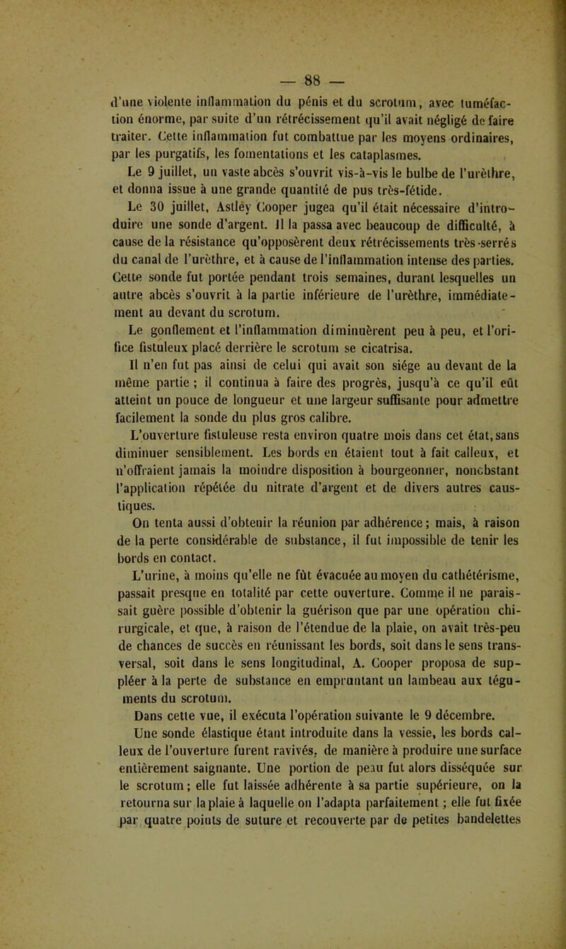 (l’ime viole me innaniinalioii du pénis et du scrotum, avec tuméfac- tion énorme, par suite d’un rétrécissement qu’il avait négligé de faire traiter. Celte inflammation fut combattue par les moyens ordinaires, par les purgatifs, les fomentations et les cataplasmes. Le 9 juillet, un vaste abcès s’ouvrit vis-à-vis le bulbe de l’urèthre, et donna issue à une grande quantité de pus très-fétide. Le 30 juillet, Aslléy Cooper jugea qu’il était nécessaire d’intro- duire une sonde d’argent, ilia passa avec beaucoup de difficulté, à cause de la résistance qu’opposèrent deux rétrécissements très-serrés du canal de l’urèthre, et à cause de l’inflammation intense des parties. Cette sonde fut portée pendant trois semaines, durant lesquelles un autre abcès s’ouvrit à la partie inférieure de l’urèthre, immédiate- ment au devant du scrotum. Le gonflement et l’inflammation diminuèrent peu à peu, et l’ori- fice fistuleux placé derrière le scrotum se cicatrisa. Il n’en fut pas ainsi de celui qui avait son siège au devant de la même partie ; il continua à faire des progrès, jusqu’à ce qu’il eût atteint un pouce de longueur et une largeur suffisante pour admettre facilement la sonde du plus gros calibre. L’ouverture fisluleuse resta environ quatre mois dans cet état, sans diminuer sensiblement. Les bords en étaient tout à fait calleux, et n’offraient jamais la moindre disposition à bourgeonner, nonebstant l’application répétée du nitrate d’argent et de divers autres caus- tiques. On tenta aussi d’obtenir la réunion par adhérence ; mais, à raison de la perte considérable de substance, il fut impossible de tenir les bords en contact. L’urine, à moins qu’elle ne fût évacuée au moyen du cathétérisme, passait presque en totalité par cette ouverture. Comme il ne parais- sait guère possible d’obtenir la guérison que par une opération chi- rurgicale, et que, à raison de l’étendue de la plaie, on avait très-peu de chances de succès en réunissant les bords, soit dans le sens trans- versal, soit dans le sens longitudinal, A. Cooper proposa de sup- pléer à la perte de substance en empruntant un lambeau aux tégu- ments du scrotum. Dans cette vue, il exécuta l’opération suivante le 9 décembre. Une sonde élastique étant introduite dans la vessie, les bords cal- leux de l’ouverture furent ravivés, de manière à produire une surface entièrement saignante. Une portion de peau fut alors disséquée sur le scrotum ; elle fut laissée adhérente à sa partie supérieure, on la retourna sur la plaie à laquelle on l’adapta parfaitement ; elle fut fixée par quatre points de suture et recouverte par de petites bandelettes