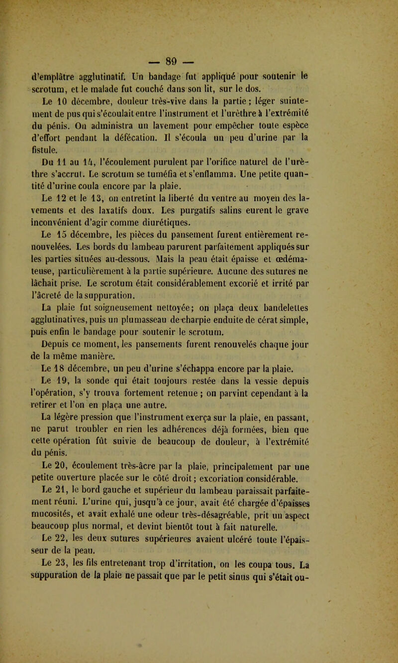 d’emplàtre agglutinatif. Un bandage fut appliqué pour soutenir le sa’otum, et le malade fut couché dans son lit, sur le dos. Le 10 décembre, douleur très-vive dans la partie; léger suinte- ment de pus qui s’écoulait entre l’instrument et Turèthre à l’extrémité du pénis. On administra un lavement pour empêcher toute espèce d’effort pendant la défécation. Il s’écoula un peu d’urine par la fistule. Du 11 au \U, l’écoulement purulent par l’orifice naturel de l’urè- thre s’accrut. Le scrotum se tuméfia et s’enflamma. Une petite quan- tité d’urine coula encore par la plaie. Le 12 et le 13, on entretint la liberté du ventre au moyen des la- vements et des laxatifs doux. Les purgatifs salins eurent le grave inconvénient d’agir comme diurétiques. Le 15 décembre, les pièces du pansement furent entièrement re- nouvelées. Les bords du lambeau parurent parfaitement appliqués sur les parties situées au-dessous. Mais la peau était épaisse et œdéma- teuse, particulièrement à la partie supérieure. Aucune des sutures ne lâchait prise. Le scrotum était considérablement excorié et irrité par l’âcreté de la suppuration. La plaie fut soigneusement nettoyée; on plaça deux bandelettes aggluiinatives,puis un plumasseau de-charpie enduite de cérat simple, puis enfin le bandage pour soutenir le scrotum. Depuis ce moment, les pansements furent renouvelés chaque jour de la même manière. Le 18 décembre, un peu d’urine s’échappa encore par la plaie. Le 19, la sonde qui était toujours restée dans la vessie depuis l’opération, s’y trouva fortement retenue ; on parvint cependant à la retirer et l’on en plaça une autre. La légère pression que l’instrument exerça sur la plaie, en passant, ne parut troubler en rien les adhérences déjà formées, bien que celte opération fût suivie de beaucoup de douleur, à l’extrémité du pénis. Le 20, écoulement très-âcre par la plaie, principalement par une petite ouverture placée sur le côté droit; excoriation considérable. Le 21, le bord gauche et supérieur du lambeau paraissait parfaite- ment réuni. L’urine qui, jusqu’à ce jour, avait été chargée d’épaisses mucosités, et avait exhalé une odeur très-désagréable, prit un aspect beaucoup plus normal, et devint bientôt tout à fait naturelle. Le 22, les deux sutures supérieures avaient ulcéré toute l’épais- seur de la peau. Le 23, les fils entretenant trop d’irritation, on les coupa tous. La suppuration de la plaie ne passait que par le petit sinus qui s’était ou-