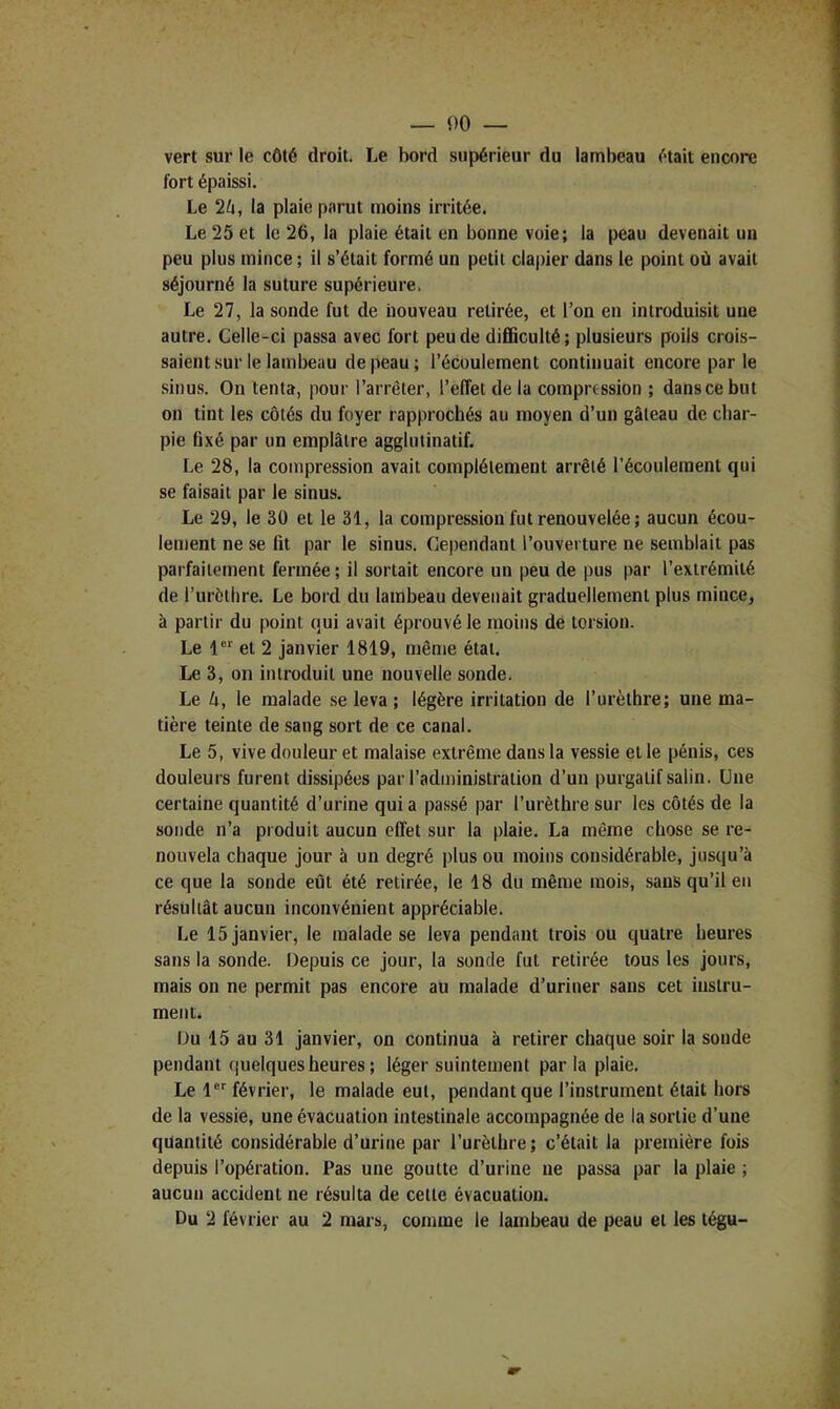 vert sur le côté droit. Le bord supérieur du lambeau était encore fort épaissi. Le 2ô, la plaie parut moins irritée. Le 25 et le 26, la plaie était en bonne voie; la peau devenait un peu plus mince ; il s’était formé un petit clapier dans le point où avait séjourné la suture supérieure. Le 27, la sonde fut de nouveau retirée, et l’on en introduisit une autre. Celle-ci passa avec fort peu de difficulté; plusieurs poils crois- saient .sur le lambeau de peau; l’écoulement continuait encore par le sinus. On tenta, pour l’arrêter, l’effet de la compression ; dans ce but on tint les côtés du foyer rapprochés au moyen d’un gâteau de char- pie Gxé par un emplâtre agglutinatif. Le 28, la compression avait complètement arrêté l’écoulement qui se faisait par le sinus. Le 29, le 30 et le 31, la compression fut renouvelée; aucun écou- lement ne se fit par le sinus. Cependant l’ouverture ne semblait pas parfaitement fermée ; il sortait encore un peu de pus par l’extrémité de Turèthre. Le bord du lambeau devenait graduellement plus mince, à partir du point qui avait éprouvé le moins de torsion. Le 1 et 2 janvier 1819, même étal. Le 3, on introduit une nouvelle sonde. Le k, le malade se leva ; légère irritation de l’urèlhre; une ma- tière teinte de sang sort de ce canal. Le 5, vive douleur et malaise extrême dans la vessie et le pénis, ces douleurs furent dissipées par l’administration d’un purgatif salin. Une certaine quantité d’urine qui a pa.ssé par l’urèthre sur les côtés de la sonde n’a produit aucun effet sur la plaie. La même chose se re- nouvela chaque jour à un degré plus ou moins considérable, jusqu’à ce que la sonde eût été retirée, le 18 du même mois, sans qu’il en résultât aucun inconvénient appréciable. Le 15 janvier, le malade se leva pendant trois ou quatre heures sans la sonde. Depuis ce jour, la sonde fut retirée tous les jours, mais on ne permit pas encore au malade d’uriner sans cet instru- ment. Du 15 au 31 janvier, on continua à retirer chaque soir la soude pendant quelques heures ; léger suintement parla plaie. Le l®^ février, le malade eut, pendant que l’instrument était hors de la vessie, une évacuation intestinale accompagnée de la sortie d’une quantité considérable d’urine par l’urèthre ; c’était la première fois depuis l’opération. Pas une goutte d’urine ne passa par la plaie ; aucun accident ne résulta de cette évacuation. Du 2 février au 2 mars, comme le lambeau de peau et les tégu-