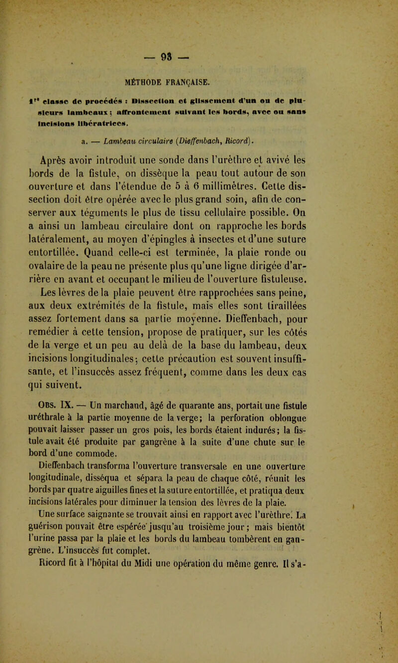 MÉTHODE FRANÇAISE. I'* classe do procédés : Dissection et glissement d'un ou de plu- sieurs lambeaux ; affrontement suivant les bords^ avec ou sans Incisions libératrices. a. — Lambeau circulaire {Dieffenbach, Ricard). Après avoir introduit une sonde dans Turèthre et avivé les bords de la fistule, on dissèque la peau tout autour de son ouverture et dans l’étendue de 5 à 6 millimètres. Cette dis- section doit être opérée avec le plus grand soin, afin de con- server aux téguments le plus de tissu cellulaire possible. On a ainsi un lambeau circulaire dont on rapproche les bords latéralement, au moyen d’épingles à insectes et d’une suture entortillée. Quand celle-ci est terminée, la plaie ronde ou ovalaire de la peau ne présente plus qu’une ligne dirigée d’ar- rière en avant et occupant le milieu de l’ouverture fistuleuse. Les lèvres de la plaie peuvent être rapprochées sans peine, aux deux extrémités de la fistule, mais elles sont tiraillées assez fortement dans sa partie moyenne. Dieffenbach, pour remédier à cette tension, propose de pratiquer, sur les côtés de la verge et un peu au delà de la base du lambeau, deux incisions longitudinales-, cette précaution est souvent insuffi- sante, et l’insuccès assez fréquent, comme dans les deux cas qui suivent. OBS. IX. — Un marchand, âgé de quarante ans, portail une fistule uréthrale à la partie moyenne de la verge; la perforation obloiigue pouvait laisser passer un gros pois, les bords étaient indurés; la ûs- tule avait été produite par gangrène à la suite d’une chute sur le bord d’une commode. Dieffenbach transforma l’ouverture transversale en une ouverture longitudinale, disséqua et sépara la peau de chaque côté, réunit les bords par quatre aiguilles fines et la suture entortillée, et pratiqua deux incisions latérales pour diminuer la tension des lèvres de la plaie. Une surface saignante se trouvait ainsi en rapport avec l’urèthre! La guérison pouvait être espérée jusqu’au troisième jour ; mais bientôt l’urine passa par la plaie et les bords du lambeau tombèrent en gan- grène. L’insuccès fut complet. ’ Ricord fit à l’hôpital du Midi une opération du même genre. Il s’a-