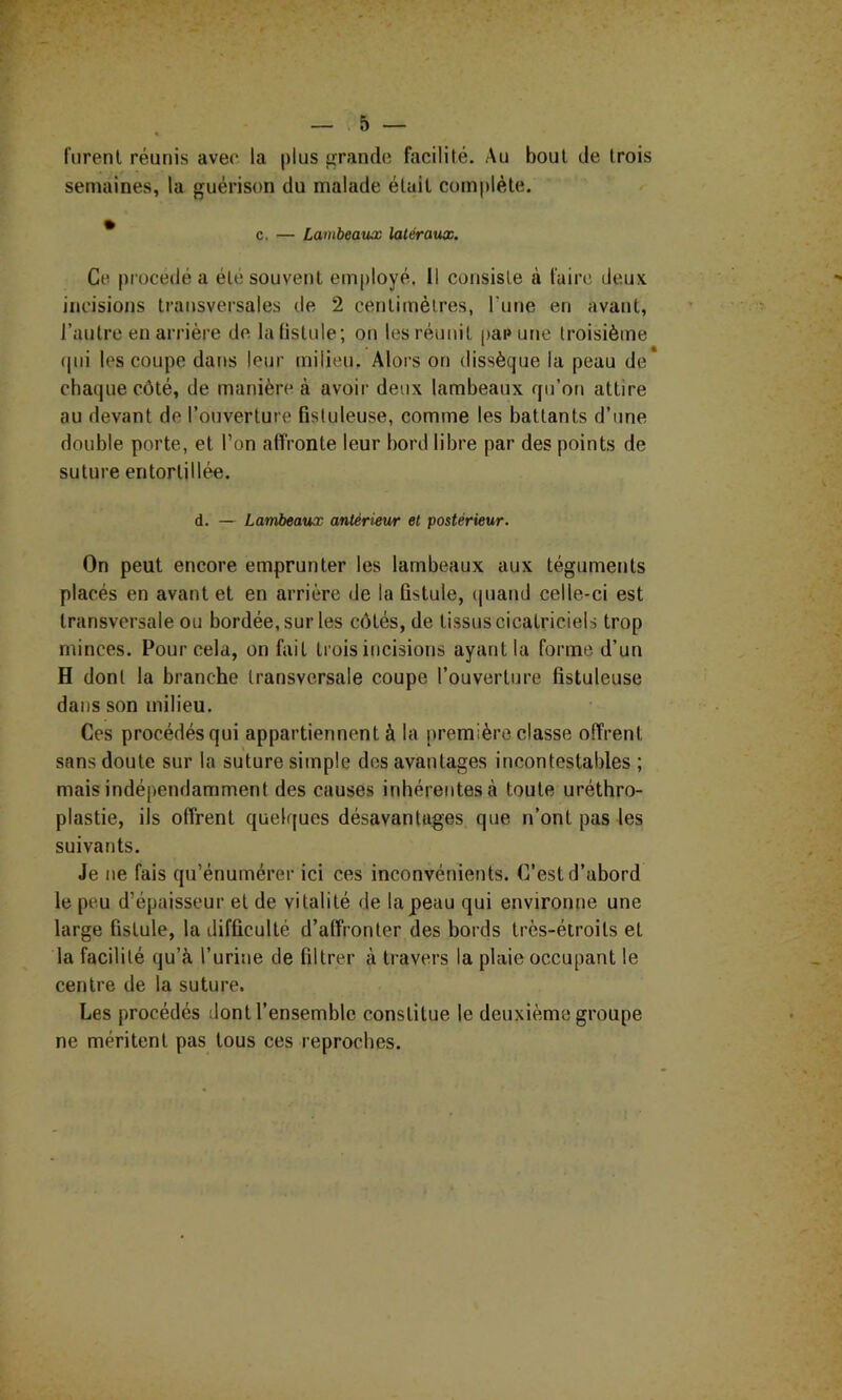 furent réunis avec la plus grande facilité. Au bout de trois semaines, la guérison du malade était complète. * c. — Lambeaux latéraux. Ce procédé a été souvent employé. Il consiste à faire deux incisions transversales de 2 centimètres, l'une en avant, l’autre eu arrière de la fistule; on les réunit paeune troisième ((ui les coupe dat»s leur milieu. Alors on dissèque la peau de cha(|uecôté, de manière à avoir deux lambeaux qu’on attire au devant de l’ouverture fisluleuse, comme les battants d’une double porte, et l’on affronte leur bord libre par des points de suture entortillée. d. — Lambeaux antérieur et postérieur. On peut encore emprunter les lambeaux aux tégumetits placés en avant et en arrière de la fistule, (luand celle-ci est transversale ou bordée, sur les côtés, de tissus cicatriciels trop minces. Pour cela, on fait trois incisions ayant la forme d’un H dont la branche transversale coupe l’ouverture fistuleuse dans son milieu. Ces procédés qui appartiennent à la première classe offrent sans doute sur la suture simple des avantages incontestables ; mais indépendamment des causes inhérentes cà toute uréthro- plastie, ils offrent quelques désavantages que n’ont pas les suivants. Je ne fais qu’énumérer ici ces inconvénients. C’est d’abord le peu d’épaisseur et de vitalité de lapeau qui environne une large fistule, la difficulté d’affronter des bords très-éiroits et la facilité qu’à l’urine de filtrer à travers la plaie occupant le centre de la suture. Les procédés dont l’ensemble constitue le deuxième groupe ne méritent pas tous ces reproches.