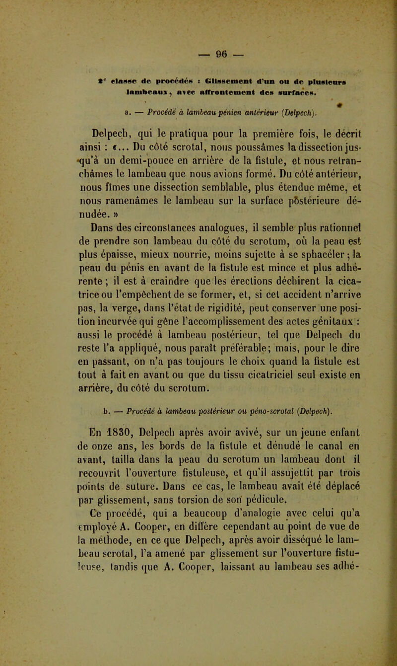 elasso de procédés > GIlaHement d'un ou de plustenra lambeaux, avec affrontement doa aurfacea. # a. — Procédé à lambeau pénien antérieur (Delpech). Delpech, qui le pratiqua pour la première fois, le décrit ainsi : «... Du côté scrotal, nous poussâmes la dissection jus- •qu’à un demi-pouce en arrière de la fistule, et nous retran- châmes le lambeau que nous avions formé. Du côté antérieur, nous fîmes une dissection semblable, plus étendue même, et nous ramenâmes le lambeau sur la surface p&stérieure dé- nudée. » Dans des circonstances analogues, il semble plus rationnel de prendre son lambeau du côté du scrotum, où la peau est plus épaisse, mieux nourrie, moins sujette à se sphacéler 5 la peau du pénis en avant de la fistule est mince et plus adhé- rente ; il est à craindre que les érections déchirent la cica- trice ou l’empêchent de se former, et, si cet accident n’arrive pas, la verge, dans l’état de rigidité, peut conserver une posi- tion incurvée qui gêne l’accomplissement des actes génitaux : aussi le procédé à lambeau postérieur, tel que Delpech du reste l’a appliqué, nous paraît préférable; mais, pour le dire en passant, on n’a pas toujours le choix quand la fistule est tout à fait en avant ou que du tissu cicatriciel seul existe en arrière, du côté du scrotum. b. — Procédé à lambeau postérieur ou péno-scrotal (Delpech). En 1830, Delpech après avoir avivé, sur un jeune enfant de onze ans, les bords de la fistule et dénudé le canal en avant, tailla dans la peau du scrotum un lambeau dont il recouvrit l’ouverture fistuleuse, et qu’il assujettit par trois points de suture. Dans ce cas, le lambeau avait été déplacé par glissement, sans torsion de son pédicule. Ce procédé, qui a beaucoup d’analogie avec celui qu’a employé A. Cooper, en diffère cependant au point de vue de la méthode, en ce que Delpech, après avoir disséqué le lam- beau scrotal, l’a amené par glissement sur l’ouverture fistu- Icuse, tandis que A. Cooper, laissant au lanibeau ses adhé-