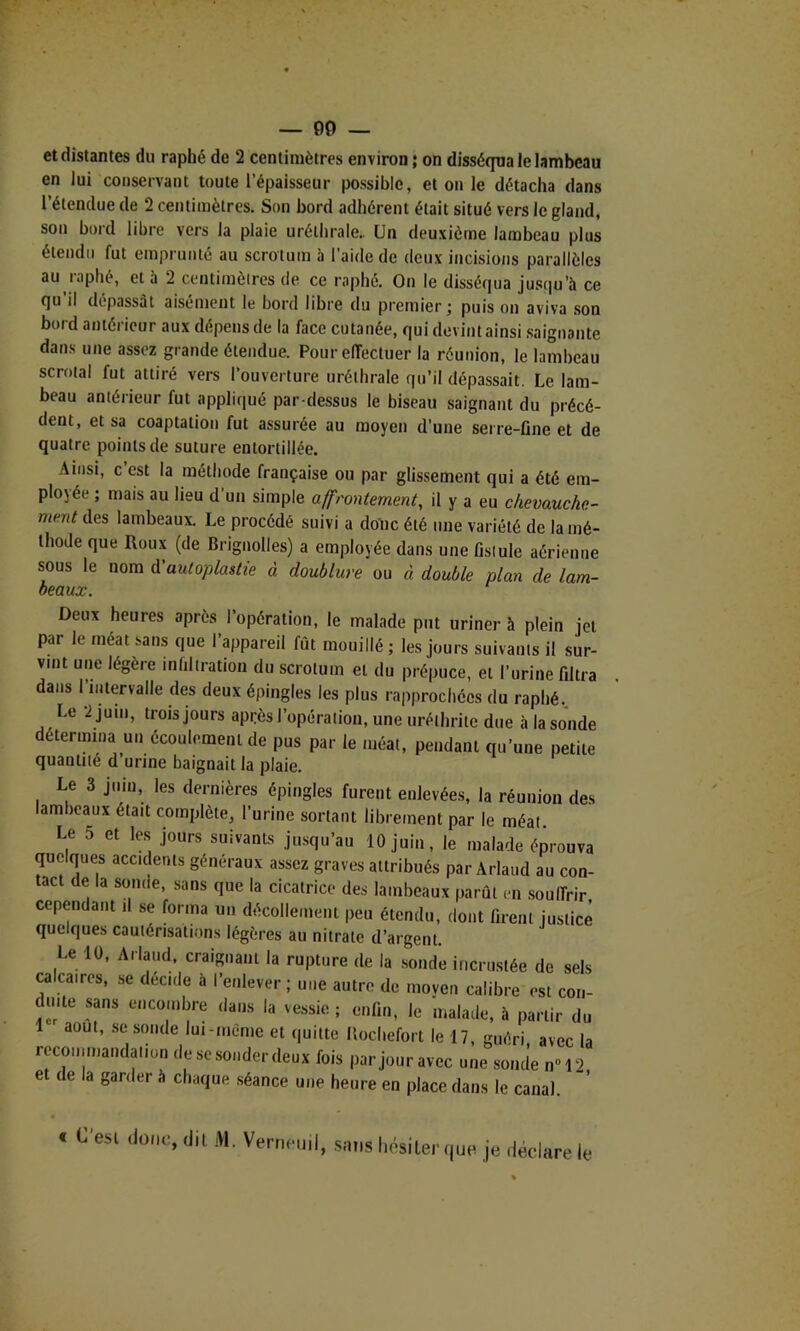 et distantes du raphé de 2 centimètres environ; on disséqua le lambeau en lui conservant toute l’épaisseur possible, et on le détacha dans l’étendue de 2 centimètres. Son bord adhérent était situé vers le gland, son bord libre vers la plaie uréthrale.. Un deuxième lambeau plus étendu fut emprunté au scrotum 5 l’aide de deux incisions parallèles au raphé, et à 2 centimèlres de ce raphé. On le disséqua jusqu’à ce qu il dépassât aisément le bord libre du premier; puis on aviva son bord antérieur aux dépens de la face cutanée, qui devint ainsi .saignante dans une assez grande étendue. Pour elTectuer la réunion, le lambeau scrotal fut attiré vers l’ouverture uréthrale qu’il dépassait. Le lam- beau antérieur fut appliqué par dessus le biseau saignant du précé- dent, et sa coaptation fut assurée au moyen d’une serre-flne et de quatre points de suture entortillée. Ainsi, c est la méthode française ou par glissement qui a été em- ployée ; mais au lieu d’un simple affrontement, il y a eu chevauche- ment des lambeaux. Le procédé suivi a donc été une variété de la mé- thode que Roux (de Brignolles) a employée dans une fistule aérienne sous le nom A'auloplastie à doublure ou à double plan de lam- beaux. Deux heures après l’opération, le malade put uriner h plein jet par le méat sans que l’appareil fût mouillé ; les jours suivants il sur- vint une légère infiltration du scrotum et du prépuce, et l’urine filtra dans l’intervalle des deux épingles les plus rapprochées du raphé. Le 2 juin, trois jours après l’opération, une uréthrite due à la sonde détermina un écoulement de pus par le méat, pendant qu’une petite quantité d urine baignait la plaie. Le 3 juin, les dernières épingles furent enlevées, la réunion des lambeaux était complète, l’urine sortant librement par le méat Le 5 et le.s jours suivants jusqu’au 10 juin, le malade éprouva quelques accidents généraux assez graves attribués par Arlaud au con- tact de la sonde, sans que la cicatrice des lambeaux parût en soulTrir cependant il se forma un décollement peu étendu, dont firent justice quelques caulérisati.m.s légères au nitrate d’argent. Le 10, Arlaud, craignant la rupture de la sonde incrustée de sels Micaires, se décidé à l’enlever; une autre de moven calibre est con- duite sans encombre dans la vessie ; enfin, le malade, à partir du 1 août, .se sonde lui-même et quitte Ilocliefort le 17, guéri avec la recominanda.ion de se sonder deux fois par jour avec une sonde n°12, et de la garder à chaque séance une heure en place dans le canal. « C est donc, dit M. Verneinl, sniis liosiLer que je déclare le