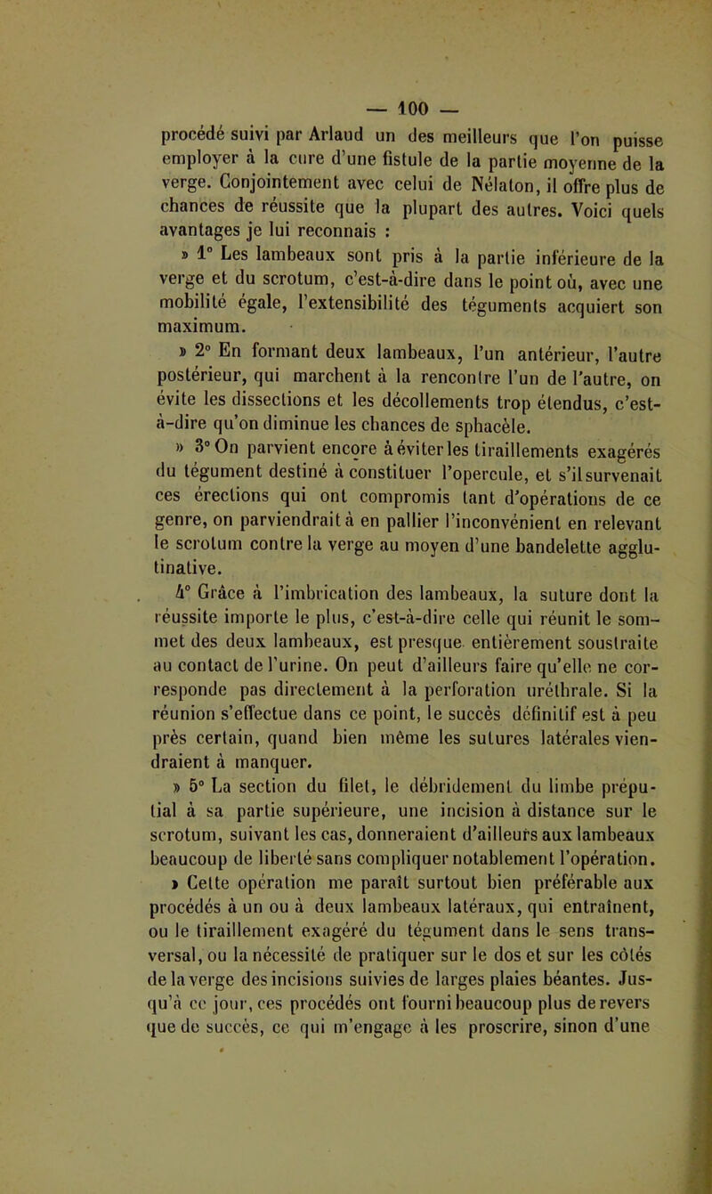 procédé suivi par Arlaud un des meilleurs que l’on puisse employer à la cure d’une fistule de la partie moyenne de la verge. Conjointement avec celui de Nélaton, il offre plus de chances de réussite que la plupart des autres. Voici quels avantages je lui reconnais : » 1° Les lambeaux sont pris à la partie inférieure de la verge et du scrotum, c est-a-dire dans le point où, avec une mobilité égale, l’extensibilité des téguments acquiert son maximum. ï 2” En formant deux lambeaux, l’un antérieur, l’autre postérieur, qui marchent à la rencontre l’un de l’autre, on évite les dissections et les décollements trop étendus, c’est- à-dire qu’on diminue les chances de sphacèle. » 3® On parvient encore à éviter les tiraillements exagérés du tégument destiné à constituer l’opercule, et s’ilsurvenait ces érections qui ont compromis tant d’opérations de ce genre, on parviendrait à en pallier l’inconvénient en relevant le scrotum contre la verge au moyen d’une bandelette agglu- tinative. 4° Grâce à l’imbrication des lambeaux, la suture dont la réussite importe le plus, c’est-à-dire celle qui réunit le som- met des deux lambeaux, est presque entièrement soustraite au contact de l’urine. On peut d’ailleurs faire qu’elle ne cor- responde pas directement à la perforation uréthrale. Si la réunion s’effectue dans ce point, le succès definitif est à peu près certain, quand bien même les sutures latérales vien- draient à manquer. » 5® La section du filet, le débridement du limbe prépu- tial à sa partie supérieure, une incision à distance sur le scrotum, suivant les cas, donneraient d’ailleurs aux lambeaux beaucoup de liberté sans compliquer notablement l’opération. > Cette opération me paraît surtout bien préférable aux procédés à un ou à deux lambeaux latéraux, qui entraînent, ou le tiraillement exagéré du tégument dans le sens trans- versal, ou la nécessité de pratiquer sur le dos et sur les côtés de la verge des incisions suivies de larges plaies béantes. Jus- qu’à ce jour, ces procédés ont fourni beaucoup plus de revers que de succès, ce qui m’engage à les proscrire, sinon d’une
