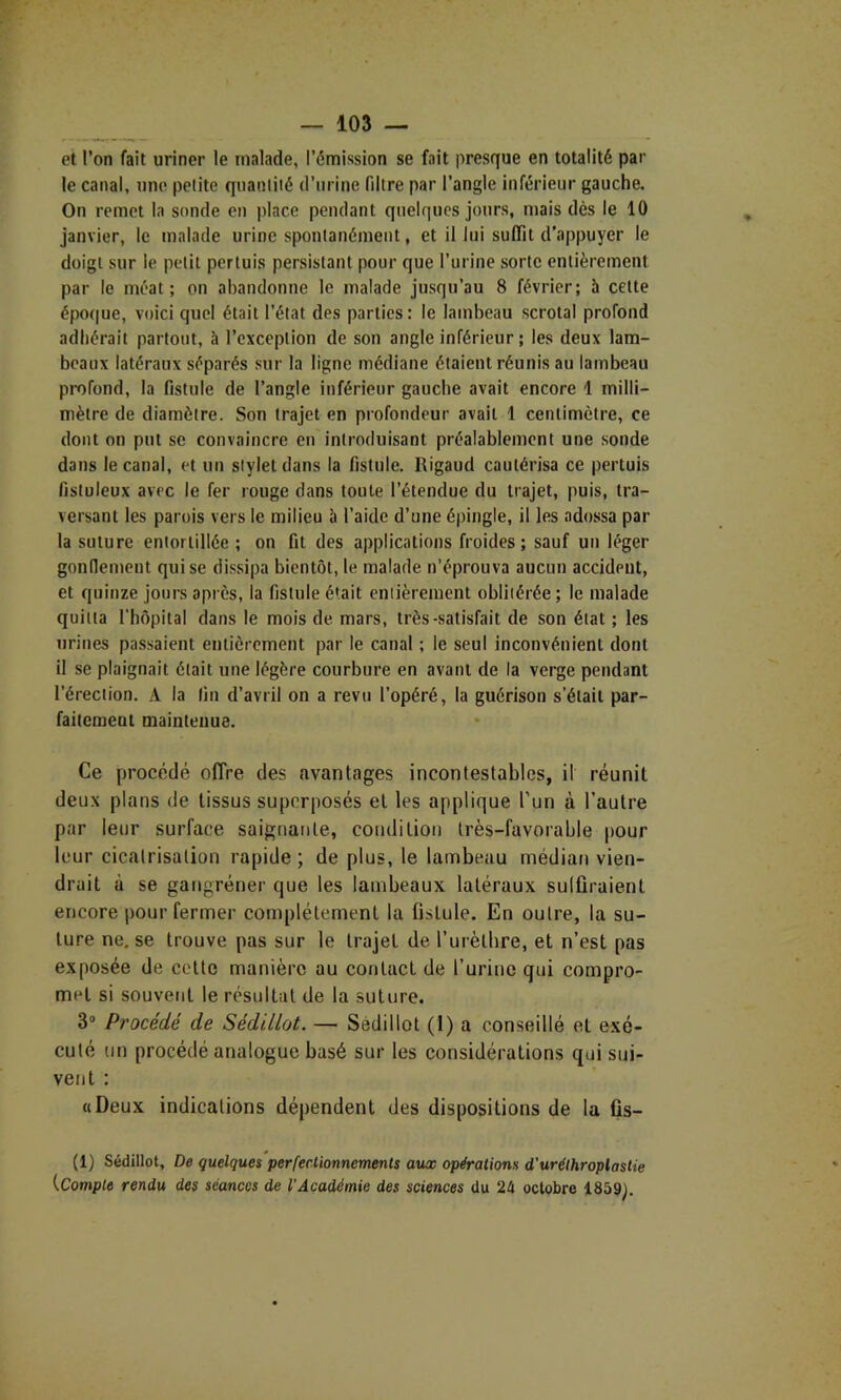 et l’on fait uriner le malade, l’émission se fait presque en totalité par le canal, une petite quantité d’urine filtre par l’angle inférieur gauche. On remet la sonde en place pendant quelques jours, mais dès le 10 janvier, le malade urine spontanément, et il lui suffit d’appuyer le doigt sur le petit pertuis persistant pour que l’urine sorte entièrement par le méat; on abandonne le malade jusqu’au 8 février; à celte épo(|ue, voici quel était l’état des parties: le lambeau scrotal profond adhérait partout, h l’exception de son angle inférieur ; les deux lam- beaux latéraux séparés sur la ligne médiane étaient réunis au lambeau profond, la fistule de l’angle inférieur gauche avait encore 1 milli- mètre de diamètre. Son trajet en profondeur avait 1 centimètre, ce dont on put se convaincre en introduisant préalablement une sonde dans le canal, et un stylet dans la fistule. Rigaud cautérisa ce pertuis fistuleux avec le fer rouge dans toute l’étendue du trajet, puis, tra- versant les parois vers le milieu à l’aide d’une épingle, il les adossa par la suture entortillée ; on fit des applications froides; sauf un léger gondemeut qui se dissipa bientôt, le malade n’éprouva aucun accident, et quinze jours après, la fistule était entièrement oblitérée ; le malade quitta l’hôpital dans le mois de mars, très-satisfait de son état ; les urines passaient entièrement par le canal ; le seul inconvénient dont il se plaignait était une légère courbure en avant de la verge pendant l’érection. A la fin d’avril on a revu l’opéré, la guérison s’était par- faitement maintenue. Ce procédé offre des avantages incontestables, il réunit deux plans de tissus superposés et les applique l’un à l’autre par leur surface saignante, condition très-favorable pour leur cicatrisation rapide ; de plus, le lambeau médian vien- drait à se gangréner que les lambeaux latéraux sulüraient encore pour fermer complètement la fistule. En outre, la su- ture ne.se trouve pas sur le trajet de rurètbre, et n’est pas exposée de cette manière au contact de t’urine qui compro- met si souvent le résultat de la suture. 3“ Procédé de Sédillot. — Sédillot (1) a conseillé et exé- cuté un procédé analogue basé sur les considérations qui sui- vent : «Deux indications dépendent des dispositions de la fis- (1) Sédillot, De quelques perfectionnements aux opérations d'uréthroplastie {Compte rendu des séances de l’Académie des seienees du 24 octobre 1859j.