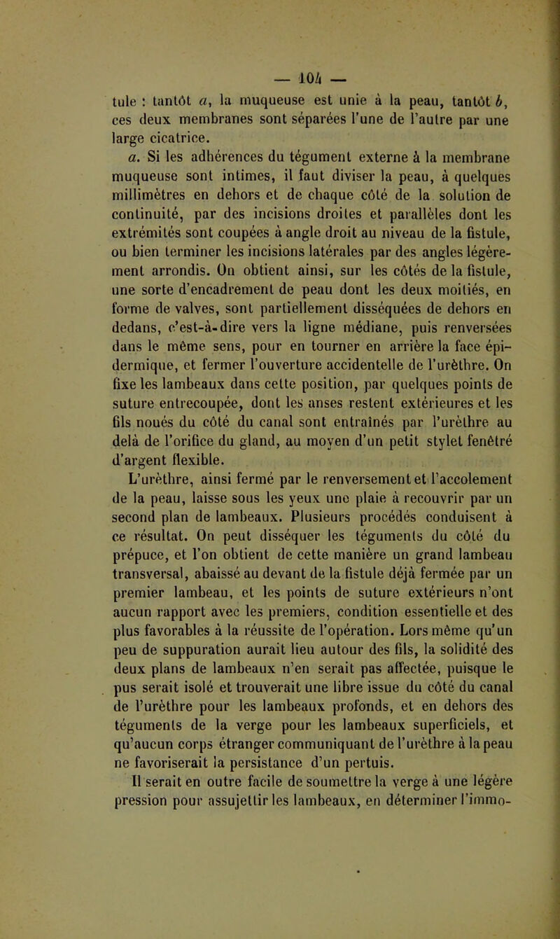 — 10/( — tule : tantôt a, la muqueuse est unie à la peau, tantôt b, ces deux membranes sont séparées l’une de l’autre par une large cicatrice. a. Si les adhérences du tégument externe à la membrane muqueuse sont intimes, il faut diviser la peau, à quelques millimètres en dehors et de chaque côté de la solution de continuité, par des incisions droites et paiallèles dont les extrémités sont coupées à angle droit au niveau de la fistule, ou bien terminer les incisions latérales par des angles légère- ment arrondis. On obtient ainsi, sur les côtés de la fistule, une sorte d’encadrement de peau dont les deux moitiés, en forme de valves, sont partiellement disséquées de dehors en dedans, c’est-à-dire vers la ligne médiane, puis renversées dans le même sens, pour en tourner en arrière la face épi- dermique, et fermer l’ouverture accidentelle de l’urèthre. On fixe les lambeaux dans cette position, par quelques points de suture entrecoupée, dont les anses restent extérieures et les fils noués du côté du canal sont entraînés par l’urèthre au delà de l’orifice du gland, au moyen d’un petit stylet fenêtré d’argent flexible. L’urèthre, ainsi fermé par le renversement et l’accolement de la peau, laisse sous les yeux une plaie à recouvrir par un second plan de lambeaux. Plusieurs procédés conduisent à ce résultat. On peut disséquer les téguments du côté du prépuce, et l’on obtient de cette manière un grand lambeau transversal, abaissé au devant de la fistule déjà fermée par un premier lambeau, et les points de suture extérieurs n’ont aucun rapport avec les premiers, condition essentielle et des plus favorables à la réussite de l’opération. Lors même qu’un peu de suppuration aurait lieu autour des fils, la solidité des deux plans de lambeaux n’en serait pas affectée, puisque le pus serait isolé et trouverait une libre issue du côté du canal de l’urèthre pour les lambeaux profonds, et en dehors des téguments de la verge pour les lambeaux superficiels, et qu’aucun corps étranger communiquant de l’urèthre à la peau ne favoriserait la persistance d’un pertuis. Il serait en outre facile de soumettre la verge à une légère pression pour assujettir les lambeaux, en déterminer l’immo-