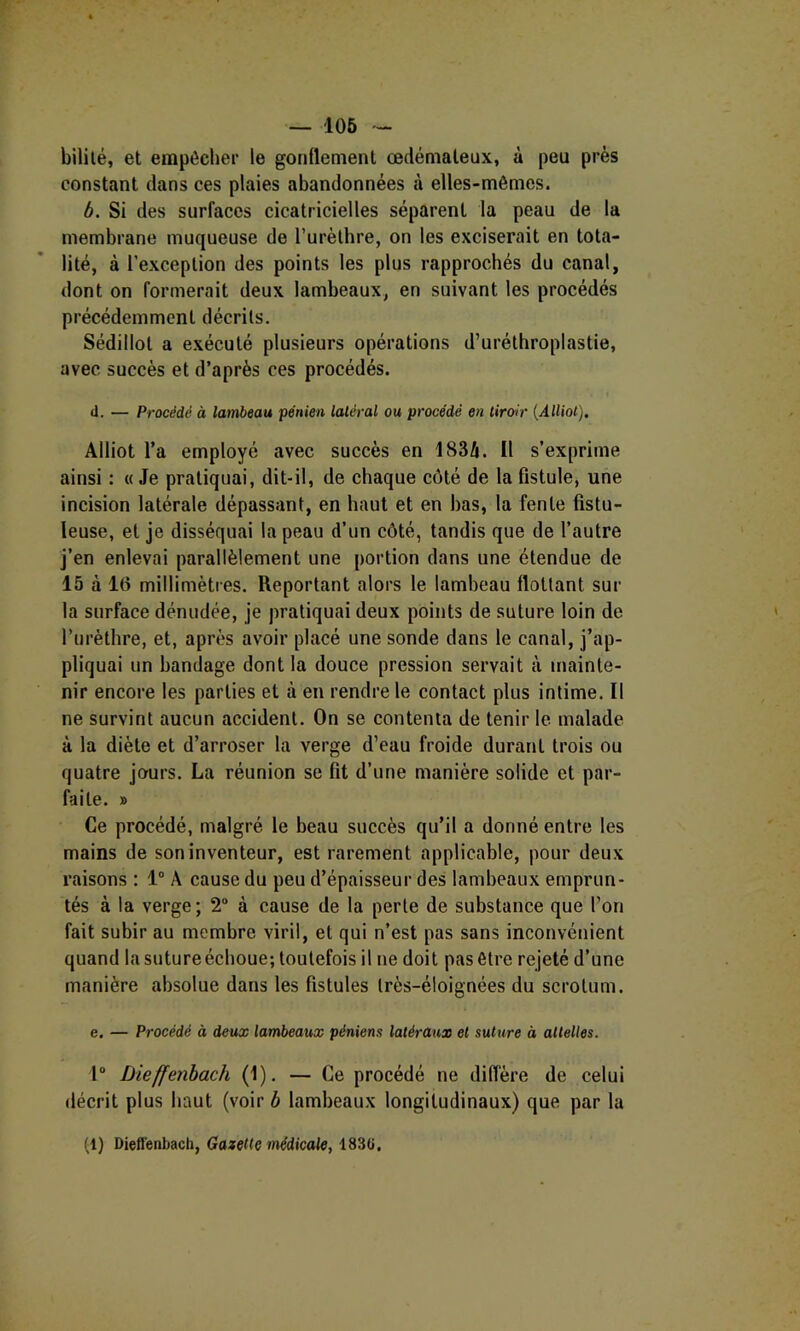 — 106 - bililé, et empêcher le gonflement œdémateux, à peu près constant dans ces plaies abandonnées à elles-mêmes. b. Si des surfaces cicatricielles séparent la peau de la membrane muqueuse de l’urèlhre, on les exciserait en tota- lité, à l’exception des points les plus rapprochés du canal, dont on formerait deux lambeaux, en suivant les procédés précédemment décrits. Sédillot a exécuté plusieurs opérations d’urélhroplastie, avec succès et d’après ces procédés. d. — Procédé à lambeau pénien latéral ou procédé en tiroir {Alliot), Alliot l’a employé avec succès en 1834. Il s’exprime ainsi : « Je pratiquai, dit-il, de chaque côté de la fistule, une incision latérale dépassant, en haut et en bas, la fente fistu- leuse, et je disséquai la peau d’un côté, tandis que de l’autre j’en enlevai parallèlement une portion dans une étendue de 15 à 16 millimètres. Reportant alors le lambeau flottant sur la surface dénudée, je pratiquai deux points de suture loin de rurèthre, et, après avoir placé une sonde dans le canal, j’ap- pliquai un bandage dont la douce pression servait à mainte- nir encore les parties et à en rendre le contact plus intime. Il ne survint aucun accident. On se contenta de tenir le malade à la diète et d’arroser la verge d’eau froide durant trois ou quatre jours. La réunion se fit d’une manière solide et par- faite. » Ce procédé, malgré le beau succès qu’il a donné entre les mains de son inventeur, est rarement applicable, pour deux raisons ; 1° A cause du peu d’épaisseur des lambeaux emprun- tés à la verge; 2“ à cause de la perte de substance que l’on fait subir au membre viril, et qui n’est pas sans inconvénient quand la suture échoue; toutefois il ne doit pas être rejeté d’une manière absolue dans les fistules très-éloignées du scrotum. e. — Procédé à deux lambeaux péniens latéraux et suture à attelles. r Dieffenhach (1). — Ce procédé ne diffère de celui décrit plus haut (voir h lambeaux longitudinaux) que par la (1) Dieffenhach, Gazette médicale, 183ü.