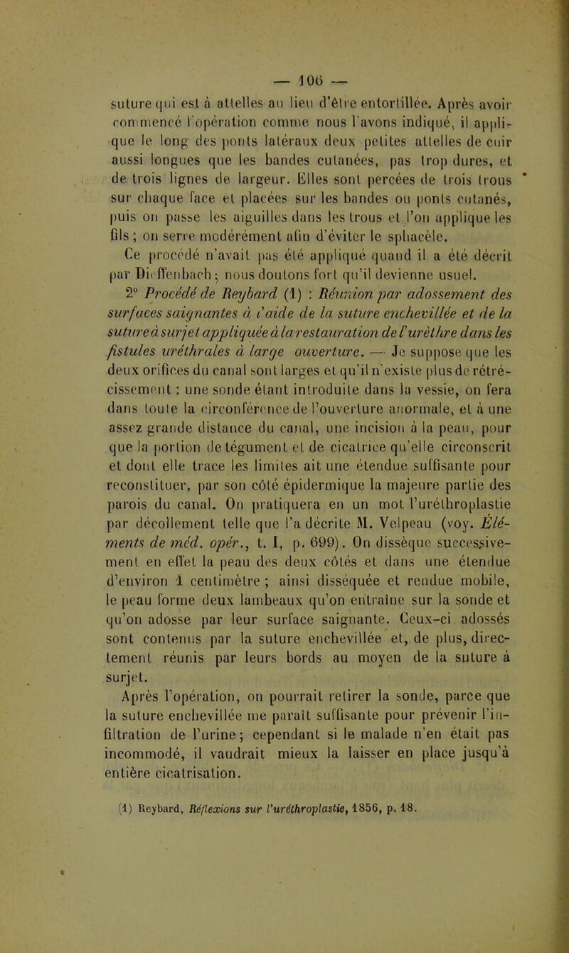 suture qui est à attelles au lieu d’être entortillée. Après avoir roniniencé l'operation comme nous l’avons indiqué, il appli- que le long des ponts latéraux deux petites attelles de cuir aussi longues que les bandes cutanées, pas trop dures, et de trois lignes de largeur. Elles sont percées de trois trous sur chaque l'ace et placées sur les bandes ou ponts cutanés, puis on passe les aiguilles dans les trous et l’on applique les fils ; on serre modérément afin d’éviter le spbacèle. Ce jirocédé n’avait pas été appliqué (|uaud il a été décrit par Diiflénbach- nous doutons fort qu’il devienne usuel. 2“ Procédé de Reybai'd (1) : Réurdon par adossement des surfaces saignantes à laide de la suture enchevillée et de la sutureàsurjet appliquée àlarestauration de l'urèthre dans les fistules uréthrales à large ouverture. — Je siqipose (|ue les deux orifices du canal sont larges et qu’il n'existe plus de rétré- cissement : une sonde étant introduite dans la vessie, on fera dans toute la circonférence de l’ouverture anormale, et cà une assez grande distance du canal, une incision à la peau, pour que la |)ortion de tégument et de cicatrice qu’elle circonscrit et dont elle trace les limites ait une étendue suffisante pour reconstituer, par son coté épidermique la majeure partie des parois du canal. On pratiquera en un mol l’uréthroplaslie par décollement telle que l’a décrite M. Velpeau (voy. Elé- ments de méd. opér., t. I, p. 699). On dissèque successive- ment en ellel la peau des deux côtés et dans une étendue d’environ 1 centimètre ; ainsi disséquée et rendue mobile, le |)eau forme deux lambeaux qu’on entraîne sur la sonde et qu’on adosse par leur surface saignante. Ceux-ci adossés sont contenus par la suture enchevillée et, de plus, direc- tement réunis par leurs bords au moyen de la suture à surjet. Après l’opération, on pourrait retirer la sonde, parce que la suture enchevillée me paraît suffisante pour prévenir l’in- filtralion de l’urine; cependant si le malade n’en était pas incommodé, il vaudrait mieux la laisser en place jusqu’à entière cicatrisation. (1) Reybard, Réflexions sur l’urélhroplastie, 1856, p. 18.