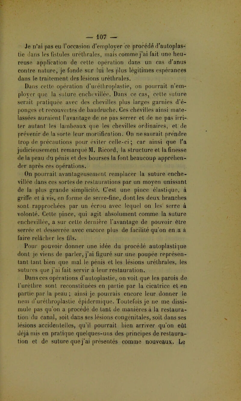 Je n’ai pas eu l’oecasion d’employer ce procédé d’autoplas- tie dans les fistules uréthrales, mais comme j’ai fait une heu- reuse application de celle opéralion dans un cas d’anus conlre nature, je fonde sur lui les plus légitimes espérances dans le Irailement des lésions uréthrales. Dans cette opération d’urélhroplastie, on pouirait n’em- ployer que la suture encln-villée. Dans ce cas, cette suture serait pratiquée avec des chevilles plus larges garnies d’é- ponges et recouvertes de baudruche. Ces chevilles ainsi mate- lassées auraient l’avantage de ne pas serrer et de ne pas irri- ter autant les lambeaux que les chevilles ordinaires, et de prévenir de la sorte leur morlificalion. On ne saurait prendre trop de précautions pour éviter celle-ci ; car ainsi que l'a judicieusement remarqué M. Uicord, la structure et la finesse de la peau du pénis et des bourses la font beaucoup appréhen- der après ces opérations. On pourrait avantageusement remplacer la suture enche- villée dans ces sortes de restaurations par un moyen unissant de la plus grande simplicité. C’est une pince élastique, à griffe et à vis, en forme de serre-fine, dont les deux branches sont rapprochées par un écrou avec lequel on les serre à volonté. Celte pince, qui agit absolument comme la suture enchevillée, a sur celle dernière l’avantage de pouvoir être serrée et desserrée avec encore plus de facilité qu’on en a à faire rehàcher les fils. Poui' pouvoir donner une idée du procédé autoplastique dont je viens de parler, j’ai figuré sur une poupée représen- tant tant bien que mal le pénis et les lésions uréthrales, les sutures que j’ai fait servir à leur restauration. Dans ces opérations d’autoplastie, on voit que les parois de furèthre sont reconstituées en partie par la cicatrice et en partie par la peau ; ainsi je pourrais encore leur donner le nem d’urélhroplastie épidermique. Toutefois je ne me dissi- mule [)as qu’on a procédé de tant de manières à la restaura- tion du canal, soit dans ses lésions congénitales, soit dans ses lésions accidentelles, qu’il pourrait bien arriver qu’on eût déjà mis en pratique quelques-uns des principes de restaura- tion et de suture que j’ai présentés comme nouveaux. Le
