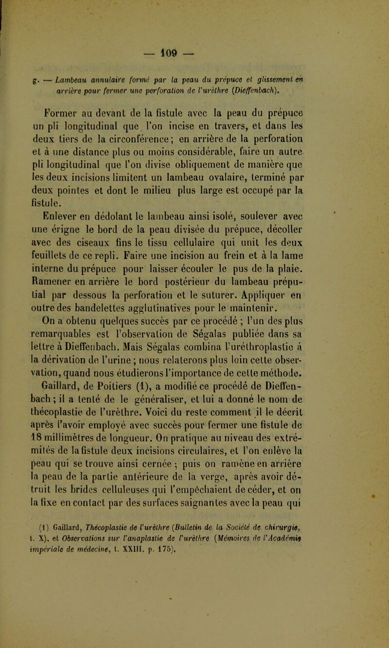 g. — Lambeau annulaire formé par la peau du prépuce et glissement en arrière pour fermer une perforation de l’urèthre {Dieffenbach). Former au devant de la fistule avec la peau du prépuce un pli longitudinal que. l’on incise en travers, et dans les deux tiers de la circonférence ; en arrière de la perforation et à une distance plus ou moins considérable, faire un autre pli longitudinal que l’on divise obliquement de manière que les deux incisions limitent un lambeau ovalaire, terminé par deux pointes et dont le milieu plus large est occupé par la fistule. Enlever en dédolant le lambeau ainsi isolé, soulever avec une érigne le bord de la peau divisée du prépuce, décoller avec des ciseaux fins le tissu cellulaire qui unit les deux feuillets de ce repli. Faire une incision au frein et à la lame interne du prépuce pour laisser écouler le pus de la plaie. Ramener en arrière le bord postérieur du lambeau prépu- tial par dessous la perforation et le suturer. Appliquer en outre des bandelettes agglulinatives pour le maintenir. On a obtenu quelques succès par ce procédé ; l’un des plus remarquables est l’observation de Ségalas publiée dans sa lettre à Dieffenbach. Mais Ségalas combina l’uréthroplastic à la dérivation de l’urine ; nous relaterons plus loin celte obser- vation, quand nous étudierons l’importance de celle méthode. Gaillard, de Poitiers (1), a modifié ce procédé de Dieffen- bach; il a tenté de le généraliser, et lui a donné le nom de thécoplastie de l’urèthre. Voici du reste comment il le décrit après l’avoir employé avec succès pour fermer une fistule de 18 millimètres de longueur. On pratique au niveau des extré- mités de la fistule deux incisions circulaires, et l’on enlève la peau qui se trouve ainsi cernée ; puis on ramène en arrière la peau de la partie antérieure de la verge, après avoir dé- truit les brides celluleuses qui l’empêchaient de céder, et on la fixe en contact par des surfaces saignantes avec la peau qui (1) Gaillard, Thécoplastie de Vurèthre {Bulletin de la Société de chirurgie, t. X), et Observations sur l’anaplastie de l’urèlhre (Mémoires de l'Académie impériale de médecine, l. XXIII. p. 175).
