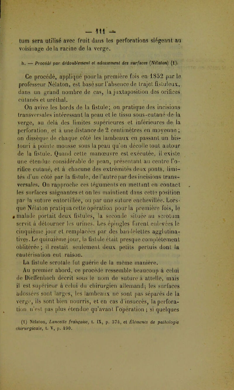 tum sera utilisé avec fruit dans les perforations siégeant au voisinage de la racine de la verge. h. — Procédé par dédoublement et adossement des surfaces (Nélaton) (1). Ce procédé, appliqué pour la première fois en 1852 par le professeur Nélaton, est basé sur l’absence de trajet fisLuleux, dans un grand nombre de cas, la juxtaposition des orifices cutanés et urélbal. • ■ On avive les bords de la fistule; on pratique des incisions transversales intéressant la peau et le (issu sous-culané de la verge, au delà des limites supérieures et inférieures de la perforation, et à une distance de 2 centimètres en moyenne; on dissèque de chaque côté les lambeaux en passant un bis- touri à pointe mousse sous la peau qu’on décolle tout autour de la fistule. Quand cette manœuvre est exécutée, il existe une étendue considérable de [)ean, présentant au centre l’o- rifice cutané, et à chacune des extrémités deux ponts, limi- tés d’un côté par la fntule, de l’autre par des incisions trans- versales. Oti rapproche ces tégaimentsen mettant en contact les surfaces saignantes et on les maintient dans cette position par In suture entortillée, ou par une suture enchevillée. Lors- que Nélaton pratiqua cette opération pour la première fois, le «malade portait deux fistules, la seconde située au scrotum servit à détourner les urines. Les épingles furent eidevées le cinquième jour et remplacées par des bainlfdettes agglutina- tivçs. Le quinzième jour, la fistule était presque complètement oblitérée; il restait seulement deux petits pertuis dont la cautérisation eut raison. La fistule scrotale fut guérie de la même manière. Au premier abord, ce procédé ressemble beaucoup à celui de Dielfenbacb décrit sous le nom de suture à attelle, mais il est supérieur à celui du chirurgien allemand; les surfaces adossées sont larges, les lambeaux ne sont [>as séparés de la verge, ils sont bien nourris, et en cas d’insuccès, la perfora- tion n’est [>as [)lus étendue qu’avant l’opération ; si quelques (1) Nélalon, Lancette française, t. IX, p. 374, et Éléments de pathologie chirurgicale, t. V, p. 490.