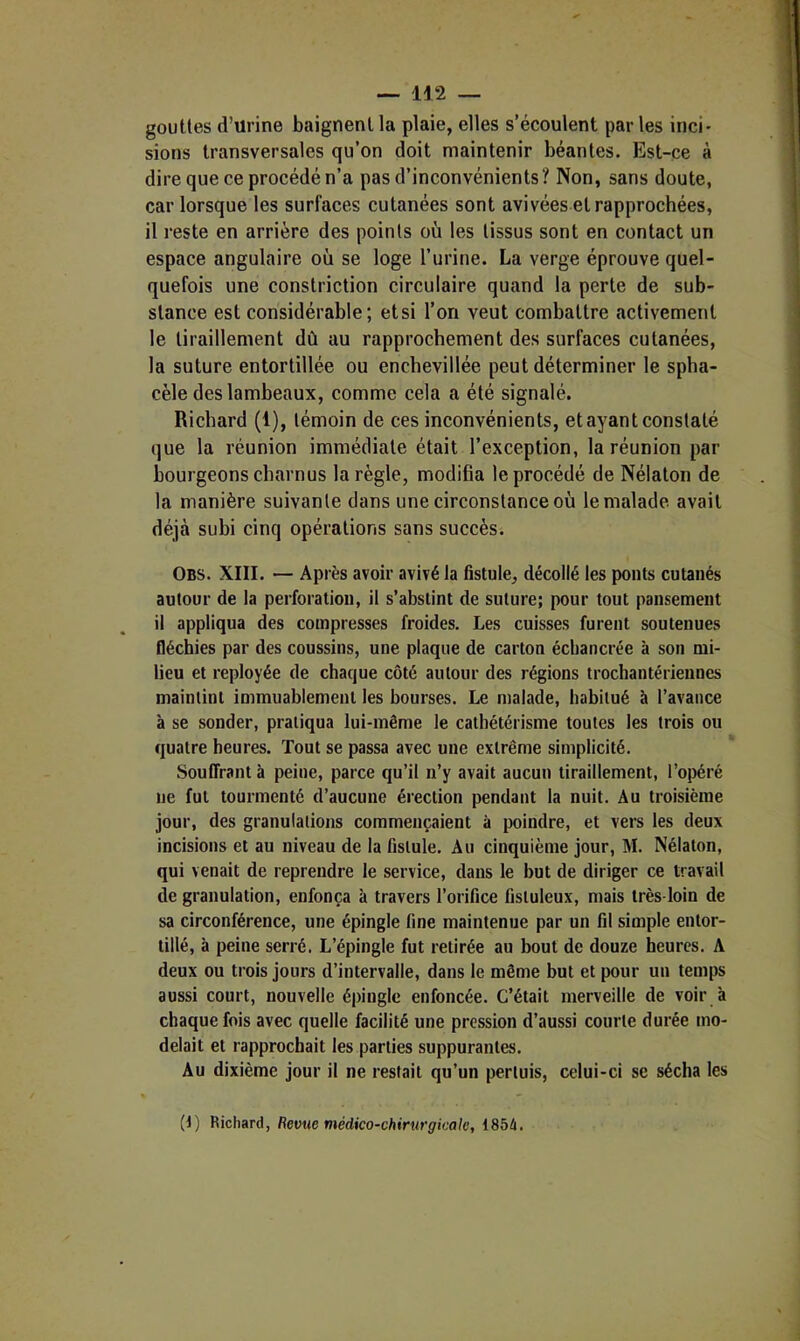 gouttes d’urine baignent la plaie, elles s’écoulent par les inci* sions transversales qu’on doit maintenir béantes. Est-ce à dire que ce procédé n’a pas d’inconvénients? Non, sans doute, car lorsque les surfaces cutanées sont avivées et rapprochées, il reste en arrière des points où les tissus sont en contact un espace angulaire où se loge l’urine. La verge éprouve quel- quefois une constriction circulaire quand la perte de sub- stance est considérable; etsi l’on veut combattre activement le tiraillement dû au rapprochement des surfaces cutanées, la suture entortillée ou enchevillée peut déterminer le spha- cèle des lambeaux, comme cela a été signalé. Richard (1), témoin de ces inconvénients, et ayant constaté que la réunion immédiate était l’exception, la réunion par bourgeons charnus la règle, modifia le procédé de Nélaton de la manière suivante dans une circonstance où le malade avait déjà subi cinq opérations sans succès. Obs. XIII. — Après avoir avivé la fistule, décollé les ponts cutanés autour de la perforation, il s’abstint de suture; pour tout pansement il appliqua des compresses froides. Les cuisses furent soutenues fléchies par des coussins, une plaque de carton échancrée à son mi- lieu et reployée de chaque côté autour des régions trochantériennes maintint immuablement les bourses. Le malade, habitué à l’avance à se sonder, pratiqua lui-même le cathétérisme toutes les trois ou quatre heures. Tout se passa avec une extrême simplicité. Souffrant à peine, parce qu’il n’y avait aucun tiraillement, l’opéré ne fut tourmenté d’aucune érection pendant la nuit. Au troisième jour, des granulations commençaient à poindre, et vers les deux incisions et au niveau de la fistule. Au cinquième jour, M. Nélaton, qui venait de reprendre le service, dans le but de diriger ce travail de granulation, enfonça à travers l’orifice fistuleux, mais très-loin de sa circonférence, une épingle fine maintenue par un fil simple entor- tillé, à peine serré. L’épingle fut retirée au bout de douze heures. A deux ou trois jours d’intervalle, dans le même but et pour un temps aussi court, nouvelle épingle enfoncée. C’était merveille de voir à chaque fois avec quelle facilité une pression d’aussi courte durée mo- delait et rapprochait les parties suppurantes. Au dixième jour il ne restait qu’un perluis, celui-ci se sécha les (1) Richard, Revue médico-chirurgicale, I8bà,