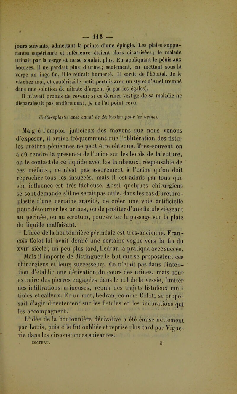 ~ jn — jours suivants, admettant la pointe d’une épingle. Les plaies suppu- rantes supérieure et inférieure étaient alors cicatrisées; le malade urinait par la verge et ne se sondait plus. En appliquant le pénis aux iKturses, il ne perdait plus d’urine; seulement, en mettant sous la verge un linge fin, il le retirait humecté. Il sortit de l’hôpital. Je le vis chez moi, et cautérisai le petit pertuis avec un stylet d’Anel trempé dans une solution de nitrate d’argent (à parties égales). Il m’avait promis de revenir si ce dernier vestige de sa maladie ne disparaissait pas entièrement. Je ne l’ai point revu. Uréthroplastie avec canal de dérivation pour les urines. Malgré l’emploi judicieux des moyens que nous venons d’exposer, il arrive fréquemment que l’oblitération des fistu- les urélhro-péniennes ne peut être obtenue. Très-souvent on a dû rendre la présence deTurinesur les bords de la suture, ou le contact de ce liquide avec les lambeaux, responsable de ces méfaits 5 ce n’est pas assurément h l’urine qu’on doit reproeber tous les insuccès, mais il est admis par tous que son influence est très-bàclieuse. Aussi quelques chirurgiens se sont demandé s’il ne serait pas utile, dans les cas cL’urétbro- plastie d’une certaine gravité, de créer une voie artificielle pour détourner les urines, ou de profiter d’une fistule siégeant au périnée, ou au scrotum, pour éviter le passage sur la plaie du liquide malfaisant. L’idée de la boutonnière périnéale est très-ancienne. Fran- çois Colot lui avait donné une certaine vogue vers la fin du xvii® siècle; un peu plus tard, Ledran la pratiqua avec succès. Mais il importe de distinguer le but que se proposaient ces chirurgiens et leurs successeurs. Ce n'était pas dans l’inten- tion d’établir une dérivation du cours des urines, mais pour extraire des pierres engagées dans le col de la vessie, fimiter des infiltrations urineuses, réunir des trajets fistuleux mul- tiples et calleux. En un mot, Ledran, comme Colot, se propo- sait d’agir directement sur les fistules et les indurations qui les accompagnent. L’idée de la boutonnière dérivative a été émise nettement par Louis, puis elle fut oubliée et reprise plus tard par Vigue- rie dans les circonstances suivantes. COCTEAU. 8