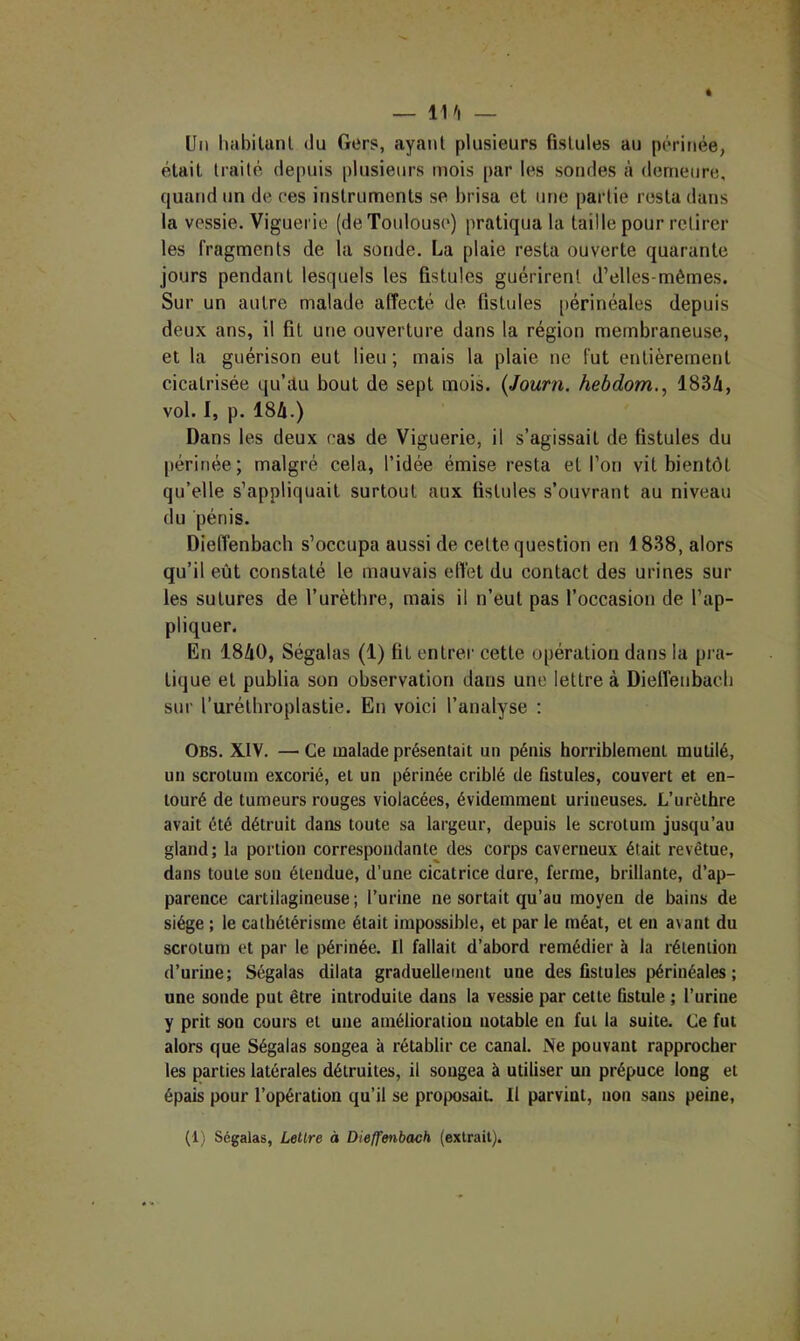 — 11/l — Un habilunl du Gers, ayant plusieurs fistules au périnée, était traité depuis plusieurs mois [>ar les sondes à demeure, quand un de ces instruments se brisa et une partie resta dans la vessie. Viguerie (de Toulouse) pratiqua la taille pour retirer les fragments de la sonde. La plaie resta ouverte quarante jours pendant lesquels les fistules guérirent d’elles-mêmes. Sur un autre malade affecté de fistules périnéales depuis deux ans, il fil une ouverture dans la région membraneuse, et la guérison eut lieu ; mais la plaie ne fut entièrement cicatrisée qu’tlu bout de sept mois. {Journ, hebdom., 1834, vol. I, p. 184.) Dans les deux cas de Viguerie, il s’agissait de fistules du périnée; malgré cela, l’idée émise resta et l’on vit bientôt qu’elle s’appliquait surtout aux fistules s’ouvrant au niveau du pénis. Diefl’enbach s’occupa aussi de cette question en 1838, alors qu’il eût constaté le mauvais efiét du contact des urines sur les sutures de l’urètbre, mais il n’eut pas l’occasion de l’ap- pliquer. En 1840, Ségalas (1) fit entrer cette opération dans la pra- tique et publia son observation dans une lettre à Dieffenbacb sur l’urélbroplastie. En voici l’analyse : Obs. XIV. — Ce malade présentait un pénis horriblement mutilé, un scrotum excorié, et un périnée criblé de fistules, couvert et en- touré de tumeurs rouges violacées, évidemment uriueuses. L’urèthre avait été détruit dans toute sa largeur, depuis le scrotum jusqu’au gland; la portion correspondante des corps caverneux était revêtue, dans toute son étendue, d’une cicatrice dure, ferme, brillante, d’ap- parence cartilagineuse ; l’urine ne sortait qu’au moyen de bains de siège ; le cathétérisme était impossible, et par le méat, et en avant du scrotum et par le périnée. Il fallait d’abord remédier à la rétention d’urine; Ségalas dilata graduellement une des fistules périnéales ; une soude put être introduite dans la vessie par cette fistule ; l’urine y prit son cours et une amélioration notable en fut la suite. Ce fut alors que Ségalas songea à rétablir ce canal. Ne pouvant rapprocher les parties latérales détruites, il songea à utiliser un prépuce long et épais pour l’opération qu’il se proposait. Il parvint, non sans peine. (1) Ségalas, Lettre à Dieffenbach (extrait).