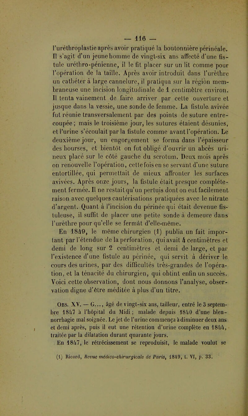 — lie — l’uréthroplastie après avoir pratiqué la boutonnière périnéale. Il s’agit d’un jeuneliomme de vingt-six ans alfecté d’une fis- tule urétbro-pénienne, il le fit placer sur un lit comme pour l’opération de la taille. Après avoir introduit dans l’urèthre un cathéter à large cannelure, il pratiqua sur la région mem- braneuse une incision longitudinale de 1 centimètre environ. Il tenta vainement de faire arriver pur cette ouverture et jusque dans la vessie, une sonde de femme. La fistule avivée fut réunie transversalement par des points de suture entre- coupée; mais le troisième jour, les sutures étaient désunies, et l’urine s’écoulait par la fistule comme avant l’opération. Le deuxième jour, un engorgement se forma dans l’épaisseur des bourses, et bientôt on fut obligé d’ouvrir un abcès uri- neux placé sur le côté gauche du scrotum. Deux mois après on renouvelle l’opération, cette fois en se servant d’une suture entortillée, qui permettait de mieux alfronter les surfaces avivées. Après onze jours, la fistule était presque complète- ment fermée. Il ne restait qu’un pertuis dont on eut facilement raison avec quelques cautérisations pratiquées avec le nitrate d’argent. Quant à l’incision du périnée qui était devenue fis- tuleuse, il suffit de placer une petite sonde à demeure dans l’urèthre pour qu’elle se fermât d’elle-même. En 18â9, le même chirurgien (1) publia un fait impor- tant par l’étendue de la perforation, qui avait h centimètres et demi de long sur 2 ceiitimètres et demi de large, et par l’existence d’une fistule au périnée, qui servit à dériver le cours des urines, par des difficultés très-grandes de l’opéra- tion, et la ténacité du chirurgien, qui obtint enfin un succès. Voici cette observation, dont nous donnons l’analyse, obser- vation digne d’être méditée à plus d’un titre. Obs. XV. — G..., âgé de vingt-six ans, tailleur, entré le 3 septem- bre 1847 à l’hôpital du Midi; malade depuis 1840 d’une blen- norrhagie mal soignée. Le jet de l’urine commença à diminuer deux ans et demi après, puis il eut une rétention d’urine complète en 1844, traitée par la dilatation durant quarante jours. En 1847, le rétrécissement se reproduisit, le malade voulut se (1) Ricord, Hevue médico-chirurgicale de Paris, 1849, t. VI, p. 33.