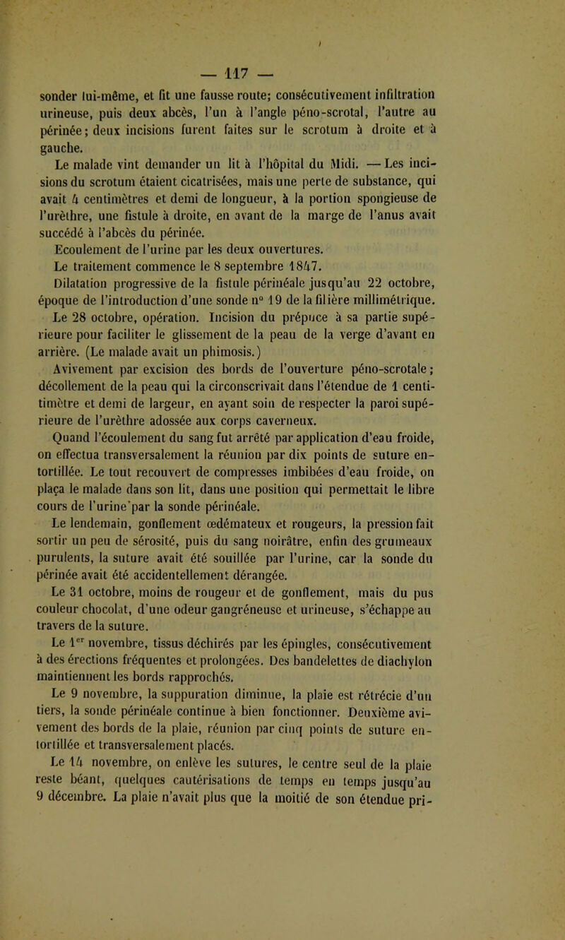 sonder lui-même, et fit une fausse route; consécutivement infiltration urineuse, puis deux abcès, l’un à l’angle péno-scrotal, l’autre au périnée ; deux incisions fuient faites sur le scrotum à droite et à gauche. Le malade vint demander un lit à l’hôpital du Midi. — Les inci- sions du scrotum étaient cicatrisées, mais une perte de substance, qui avait h centimètres et demi de longueur, à la portion spongieuse de l’urèthre, une fistule à droite, en avant de la marge de l’anus avait succédé à l’abcès du périnée. Ecoulement de l’urine par les deux ouvertures. Le traitement commence le 8 septembre 1847. Dilatation progressive de la fistule périnéale jusqu’au 22 octobre, époque de l’introduction d’une sonde n“ 19 de la filière millimétrique. Le 28 octobre, opération. Incision du prépuce à sa partie supé- rieure pour faciliter le glissement de la peau de la verge d’avant en arrière. (Le malade avait un phimosis.) Avivement par excision des bords de l’ouverture péno-scrotale ; décollement de la peau qui la circonscrivait dans l’étendue de 1 centi- timètre et demi de largeur, en ayant soin de respecter la paroi supé- rieure de l’urèthre adossée aux corps caverneux. Quand l’écoulement du sang fut arrêté par application d’eau froide, on effectua transversalement la réunion par dix points de suture en- tortillée. Le tout recouvert de compresses imbibées d’eau froide, on plaça le malade dans son lit, dans une position qui permettait le libre cours de l’urine’par la sonde périnéale. Le lendemain, gonflement œdémateux et rougeurs, la pression fait sortir un peu de sérosité, puis du sang noirâtre, enfin des grumeaux purulents, la suture avait été souillée par l’urine, car la sonde du périnée avait été accidentellement dérangée. Le 31 octobre, moins de rougeur et de gonflement, mais du pus couleur chocolat, d’une odeur gangréneuse et urineuse, s’échappe au travers de la suture. Le novembre, tissus déchirés par les épingles, consécutivement à des érections fréquentes et prolongées. Des bandelettes de diachylon maintiennent les bords rapprochés. Le 9 novembre, la suppuration diminue, la plaie est rétrécie d’un tiers, la sonde périnéale continue à bien fonctionner. Deuxième avi- vement des bords de la plaie, réunion par cinq points de suture en- tortillée et transversalement placés. Le 14 novembre, on enlève les sutures, le centre seul de la plaie reste béant, quelques cautérisations de temps en temps jusqu’au 9 décembre. La plaie n’avait plus que la moitié de son étendue pri-