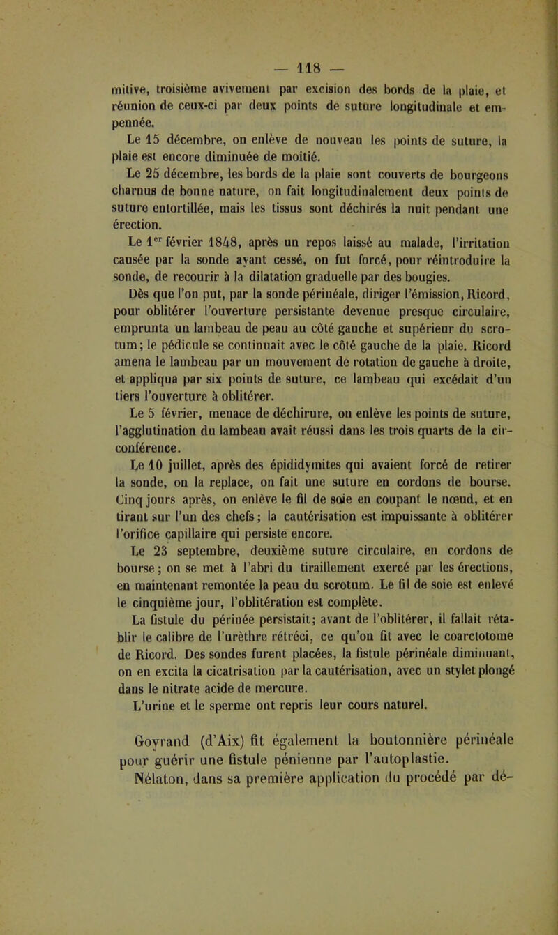 milive, troisième avivemeol par excision des bords de la plaie, et réunion de ceux-ci par deux points de suture longitudinale et em- pennée. Le 15 décembre, on enlève de nouveau les points de suture, la plaie est encore diminuée de moitié. Le 25 décembre, les bords de la plaie sont couverts de bourgeons charnus de bonne nature, on fait longitudinalement deux points de suture entortillée, mais les tissus sont déchirés la nuit pendant une érection. Le 1 février 1848, après un repos laissé au malade, l’irritation causée par la sonde ayant cessé, on fut forcé, pour réintroduire la sonde, de recourir à la dilatation graduelle par des bougies. Dès que l’on put, par la sonde périnéale, diriger l’émission, Ricord, pour oblitérer l’ouverture persistante devenue presque circulaire, emprunta un lambeau de peau au côté gauche et supérieur du scro- tum; le pédicule se continuait avec le côté gauche de la plaie. Ricord amena le lambeau par un mouvement de rotation de gauche à droite, et appliqua par six points de suture, ce lambeau qui excédait d’un tiers l’ouverture à oblitérer. Le 5 février, menace de déchirure, on enlève les points de suture, l’agglutination du lambeau avait réussi dans les trois quarts de la cir- conférence. Le 10 juillet, après des épididymites qui avaient forcé de retirer la sonde, on la replace, on fait nne suture en cordons de bourse. Cinq jours après, on enlève le fil de soie en coupant le nœud, et en tirant sur l’un des chefs ; la cautérisation est impuissante à oblitérer l’orifice capillaire qui persiste encore. Le 23 septembre, deuxième suture circulaire, en cordons de bourse; on se met à l’abri du tiraillement exercé par les érections, en maintenant remontée la peau du scrotum. Le fil de soie est enlevé le cinquième jour, l’oblitération est complète. La fistule du périnée persistait; avant de l’oblitérer, il fallait réta- blir le calibre de l’urèthre rétréci, ce qu’on fit avec le coarctotome de Ricord. Dessoudes furent placées, la fistule périnéale diminuani, on en excita la cicatrisation par la cautérisation, avec un stylet plongé dans le nitrate acide de mercure. L’urine et le sperme ont repris leur cours naturel. Goyrand (d’Aix) fit également la boutonnière périnéale pour guérir une fistule pénienne par l’autoplastie. Nélaton, dans sa première application du procédé par dé-