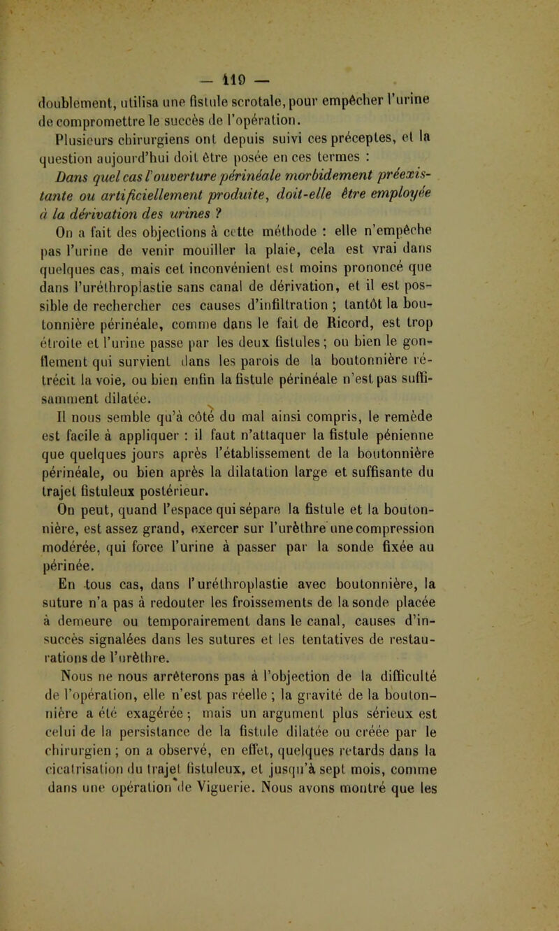 doublement, utilisa une fistule scrotale, pour empêcher Turine de compromettre le succès de l’opération. Plusieurs chirurgiens ont depuis suivi ces préceptes, et la question aujourd’hui doit être posée en ces termes : Dans quel cas Fouvei'ture périnéale morbidement préexis- tante ou artificiellement produite, doit-elle être employée à la dét'ivation des urines ? On a l’ait des objections à cette méthode : elle n’empêche pas l’urine de venir mouiller la plaie, cela est vrai dans quelques cas, mais cet inconvénient est moins prononcé que dans l’urélhropiastie sans canal de dérivation, et il est pos- sible de rechercher ces causes d’infiltration ; tantôt la bou- tonnière périnéale, comme dans le fait de Ricord, est trop étroite et l’urine passe par les deux fistules; ou bien le gon- llement qui survient dans les parois de la boutonnière ré- trécit la voie, ou bien enfin la fistule périnéale n’est pas sufti- samment dilatée. Il nous semble qu’à côte du mal ainsi compris, le remède est facile à appliquer ; il faut n’attaquer la fistule pénienne que quelques jours après l’établissement de la boutonnière périnéale, ou bien après la dilatation large et suffisante du trajet fistuleux postérieur. On peut, quand l’espace qui sépare la fistule et la bouton- nière, est assez grand, exercer sur l’urèthre une compression modérée, qui force l’urine à passer par la sonde fixée au périnée. En -tous cas, dans l’uréthroplastie avec boutonnière, la suture n’a pas à redouter les froissements de la sonde placée à demeure ou temporairement dans le canal, causes d’in- succès signalées dans les sutures et les tentatives de restau- rations de l’urèthre. Nous ne nous arrêterons pas à l’objection de la difficulté de l’opération, elle n’est pas réelle ; la gravité de la bouton- nière a été exagérée -, mais un argument plus sérieux est celui de la persistance de la fistule dilatée ou créée par le chirurgien ; on a observé, en effet, quelques retards dans la cicatrisation du trajet fistuleux, et jusqu’à sept mois, comme dans une opération de Viguerie. Nous avons montré que les