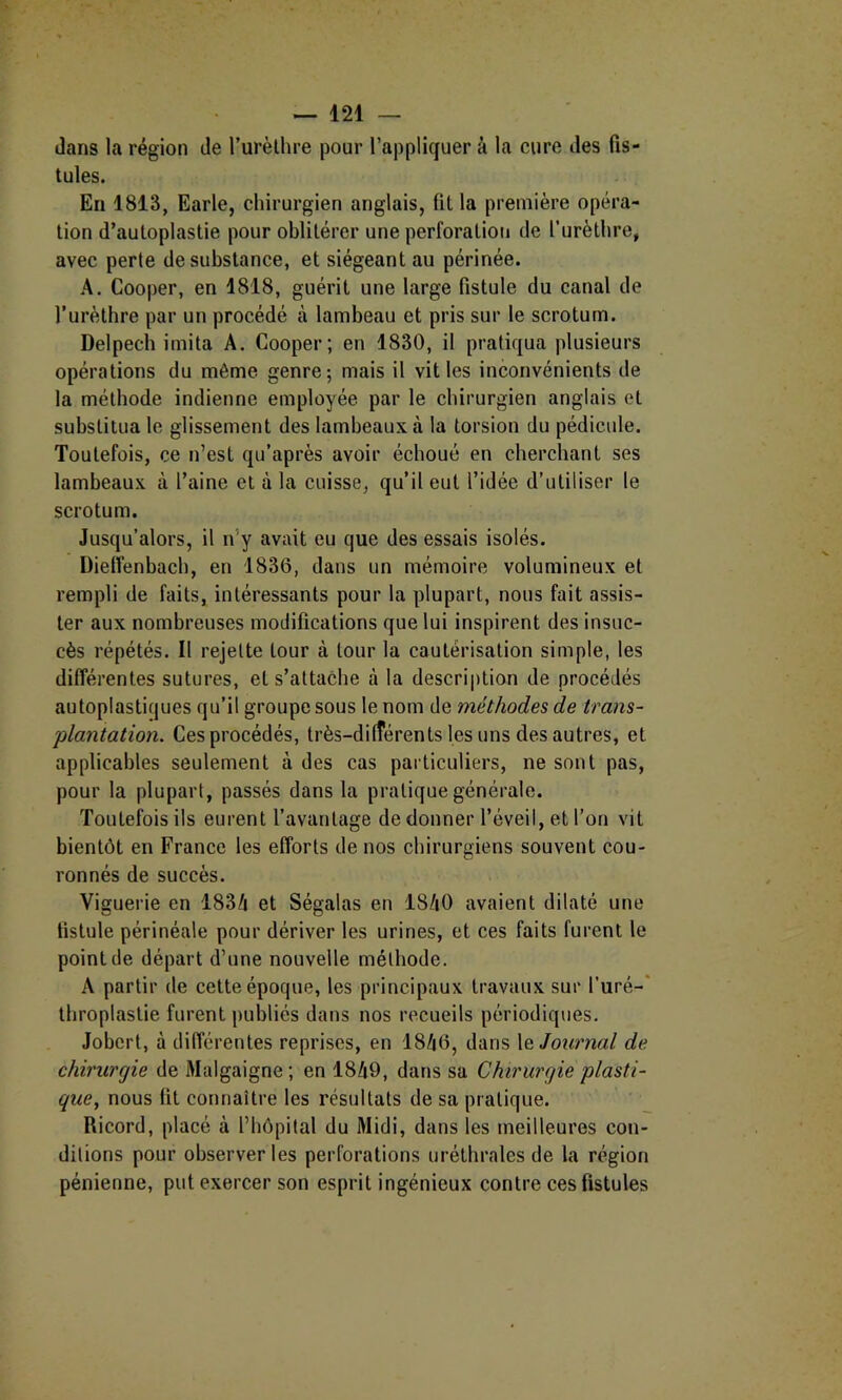 dans la région de Turèllire pour l’appliquer à la cure des fis- tules. En 1813, Earle, chirurgien anglais, fit la première opéra- tion d’auloplastie pour oblitérer une perforation de l’urèthre, avec perte de substance, et siégeant au périnée. A. Cooper, en 1818, guérit une large fistule du canal de l’urèthre par un procédé à lambeau et pris sur le scrotum. Delpech imita A. Cooper; en 1830, il pratiqua plusieurs opérations du même genre; mais il vit les inconvénients de la méthode indienne employée par le chirurgien anglais et substitua le glissement des lambeaux à la torsion du pédicule. Toutefois, ce n’est qu’après avoir échoué en cherchant ses lambeaux à l’aine et à la cuisse, qu’il eut l’idée d’utiliser le scrotum. Jusqu’alors, il n’y avait eu que des essais isolés. Dielfenbach, en 1836, dans un mémoire volumineux et rempli de faits, intéressants pour la plupart, nous fait assis- ter aux nombreuses modifications que lui inspirent des insuc- cès répétés. Il rejette tour à tour la cautérisation simple, les différentes sutures, et s’attache à la descri|)tion de procédés autoplastiques qu’il groupe sous le nom de méthodes de trans- plantation. Ces procédés, très-dilîérents les uns des autres, et applicables seulement à des cas particuliers, ne sont pas, pour la plupart, passés dans la pratique générale. Toutefois ils eurent l’avantage de donner l’éveil, et l’on vit bientôt en France les efforts de nos chirurgiens souvent cou- ronnés de succès. Viguerie en 1834 et Ségalas en 1840 avaient dilaté une fistule périnéale pour dériver les urines, et ces faits furent le point de départ d’une nouvelle méthode. A partir de cette époque, les principaux travaux sur l’uré-' throplasüe furent publiés dans nos recueils périodiques. Jobert, à différentes reprises, en 1846, dans \q Journal de chirurgie de Malgaigne; en 1849, dans sa Chirurgie plasti- que, nous fit connaître les résultats de sa pratique. Ricord, placé à l’hôpital du Midi, dans les meilleures con- ditions pour observer les perforations uréthrales de la région pénienne, put exercer son esprit ingénieux contre ces fistules