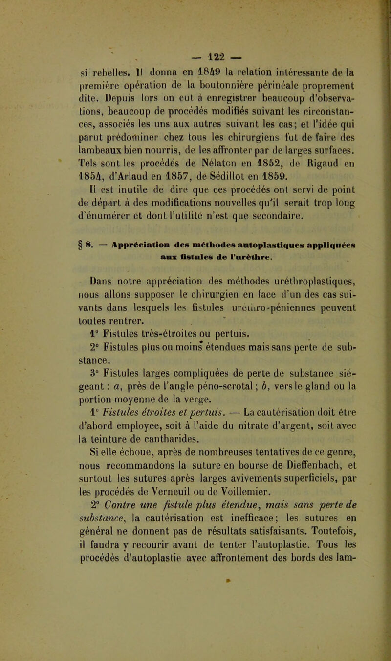 si rebelles. Il donna en 1849 la relation intéressante de la première opération de la boutonnière périnéale proprement dite. Depuis lors on eut à enregistrer beaucoup d’observa- tions, beaucoup de procédés modifiés suivant les circonstan- ces, associés les uns aux autres suivant les cas; et l’idée qui parut prédominer chez tous les chirurgiens lut de faire des lambeaux bien nourris, de les affronter par de larges surfaces. Tels sont les procédés de Nélatcn en 1852, de Rigaud en 1854, d’Arlaud en 1857, de Sédillot en 1859. Il est inutile de dire que ces procédés ont servi de point de départ à des modifications nouvelles qu'il serait trop long d’énumérer et dont l’utilité n’est que secondaire. § s. — Appréciation des méthodes antoplastlqnes appliquées anx fistules de l’uréthre. Dans notre appréciation des méthodes uréthroplasliques, nous allons supposer le chirurgien en face d’un des cas sui- vants dans lesquels les fistules ureiiiro-péniennes peuvent toutes rentrer. 1® Fistules très-étroites ou pertuis. 2® Fistules plus ou moins étendues mais sans perte de sub- stance. 3® Fistules larges compliquées de perte de substance sié- geant : a, près de l’angle péno-scrotal ; 4, vers le gland ou la portion moyenne de la verge. 1® Fistules étroites et pertuis. — La cautérisation doit être d’abord employée, soit à l’aide du nitrate d’argent, soit avec la teinture de cantharides. Si elle échoue, après de nombreuses tentatives de ce genre, nous recommandons la suture en bourse de Dieffenbach, et surtout les sutures après larges avivements superficiels, par les procédés de Verneuil ou de Voillemier. 2® Contre une fistule plus étendue^ mais sans pei'te de substance.^ la cautérisation est inefficace; les sutures en général ne donnent pas de résultats satisfaisants. Toutefois, il faudra y recourir avant de tenter l’autoplastie. Tous les procédés d’autoplaslie avec affrontement des bords des lam-