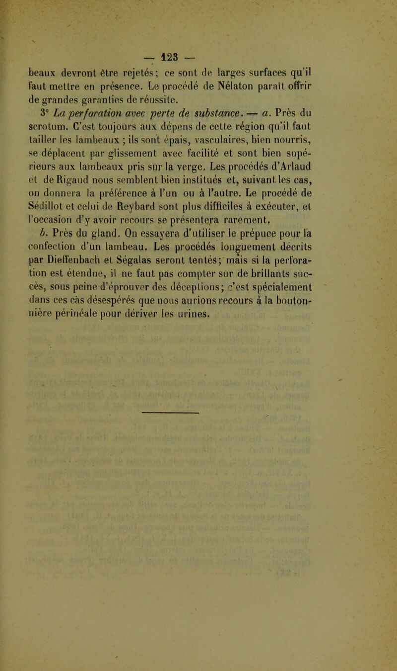 beaux devront être rejetés; ce sont de- larges surfaces qu’il faut mettre en présence. Le procédé de Nélaton paraît offrir de grandes garanties de réussite. 3“ La perfoi'ation avec perte de substance. — a. Près du scrotum. C’est toujours aux dépens de cette région qu’il faut tailler les lambeaux ; ils sont épais, vasculaires, bien nourris, se déplacent par glissement avec facilité et sont bien supé- rieurs aux lambeaux pris sur la verge. Les procédés d’Arlaud et de Rigaud nous semblent bien institués et, suivant les cas, on donnera la préférence à l’un ou à l’autre. Le procédé de Sédillot et celui de Reybard sont plus difficiles à exécuter, et l’occasion d’y avoir recours se présentera rarement. b. Pi •ès du gland. On essayera d’utiliser le prépuce pour la confection d’un lambeau. Les procédés longuement décrits par DielTenbaeb et Ségalas seront tentés; mais si la perfora- tion est étendue, il ne faut pas compter sur de brillants suc- cès, sous peine d’éprouver des déceptions; c’est spécialement dans ces cas désespérés que nous aurions recours à la bouton- nière périnéale pour dériver les urines.