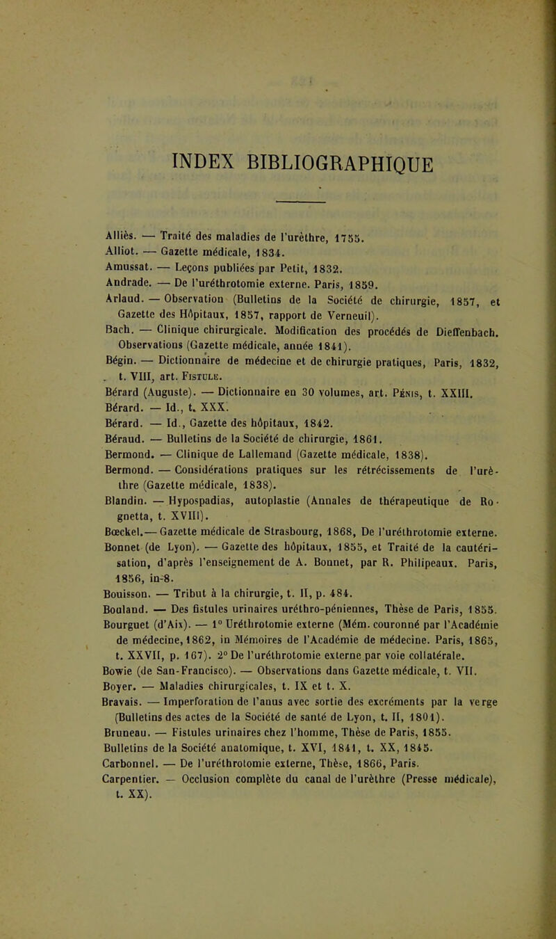 INDEX BIBLIOGRAPHIQUE Alliés. — Traité des maladies de l’urèthre, 1755. Alliot. — Gazette médicale, 1834. Amussat. — Leçons publiées par Petit, 1832. Andrade. — De l’uréthrotomie externe. Paris, 1859. Arlaud. — Observation (Bulletins de la Société de chirurgie, 1857, et Gazette des HApitaux, 1857, rapport de Verneuil). Bach. — Clinique chirurgicale. ModiQcation des procédés de Dieffenbach. Observations (Gazette médicale, année 1841). Bégin. — Dictionnaire de médecine et de chirurgie pratiques, Paris, 1832, . t. VIII, art. Fistdliî. Bérard (Auguste). — Dictionnaire en 30 volumes, art. Pénis, t. XXIII. Bérard. — Id., t. XXX. Bérard. — Id., Gazette des hépitaux, 1842. Béraud. — Bulletins de la Société de chirurgie, 1861. Bermond. — Clinique de Lallemand (Gazette médicale, 1838). Bermond.—Considérations pratiques sur les rétrécissements de l’urè- thre (Gazette médicale, 1838). Blandin. —Hypospadias, autoplastie (Annales de thérapeutique de Ro- guetta, t. XVIIl). Bœckel.— Gazette médicale de Strasbourg, 1868, De l’uréthrotomie externe. Bonnet (de Lyon). — Gazette des hôpitaux, 1855, et Traité de la cautéri- sation, d’après l’enseignement de A. Bonnet, par R. Philipeaui. Paris, 1856, in-8. Bouisson. — Tribut à la chirurgie, t. II, p. 484. Bouland. — Des fistules urinaires uréthro-péniennes, Thèse de Paris, 1835. Bourguet (d’Aix). — 1“ Uréthrotomie externe (Mém. couronné par l’Académie de médecine, 1862, in Mémoires de l’Académie de médecine. Paris, 1865, t. XXVII, p. 167). 2“ De l’uréthrotomie externe par voie collatérale. Bowie (de San-Francisco). — Observations dans Gazette médicale, t, VIL Boyer. — Maladies chirurgicales, t. IX et t. X. Bravais. —Imperforation de l’anus avec sortie des excréments par la verge (Bulletins des actes de la Société de santé de Lyon, t. II, 1801). Bruneau. — Fistules urinaires chez l’homme. Thèse de Paris, 1855. Bulletins delà Société anatomique, t. XVI, 1841, t. XX, 1845. Carbonnel. — De l’uréthrotomie externe, Thèse, 1866, Paris. Carpentier. — Occlusion complète du canal de l’urèthre (Presse médicale), t. XX).