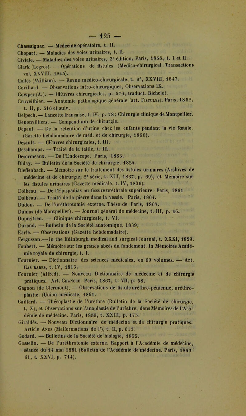 Chassaignac. — Médecine opératoire, t. II. Chopart. — Maladies des voies urinaires, t. II. Civiale. — Maladies des voies urinaires, 3® édition. Paris, 1858, t. I et II. Clark (Legros). — Opérations de fistules (Médico-chirurgical Transactions vol. XXVIII, 1845). Colles (William). — Revue médico-chirurgicale, t. 9*, XXVIII, 1847. Covillard. — Observations iatro-chirurgiques. Observations IX. Cowper(A.). — Couvres chirurgicales, p. 576, traducl. Richelot. Cruveilhier. — Anatomie pathologique générale (art. Fistules). Paris, 1852, t. II, p. 516 et suiv. Delpech.—Lancette française, t. IV, p. 78 ; Chirurgie clinique de Montpellier. Denonvilliers. — Compendium de chirurgie. Depaul. — De la rétention d’urine chez les enfants pendant la vie foetale. (Gazette hebdomadaire de méd. et de chirurgie, 1860). Desault. — Œuvres chirurgicales, t. lll. Desebamps. — Traité de la taille, t. III. Desormeaux.—De l’Endoscope. Paris, 1865. Diday. — Bulletin delà Société de chirurgie, 1854. Dieffenbach. — Mémoire sur le traitement des fistules urinaires (Archives de médecine et de chirurgie, 2* série, t. XIII, 1837, p. 69), et Mémoire sur les fistules urinaires (Gazette médicale, t. IV, 1836). Dolbeau. — De l’Epispadias ou fissure uréthrale supérieure. Paris, 1861 Dolbeau. — Traité de la pierre dans la vessie. Paris, 1864. Dudon. — De l’uréthrotomie externe. Thèse de Paris, 1867. Dumas (de Montpellier). — Journal général de médecine, t. III, p. 46. Dupuytren. — Clinique chirurgicale, t. VI. Durand. —Bulletin de la Société anatomique, 1839. Earle. — Observations (Gazette hebdomadaire). Fergusson.— In the Edinburgh medical and surgicnl Journal, t. XXXI, 1829. Foubert. — Mémoire sur les grands abcès du fondement. In Mémoires Acadé- mie royale de chirurgie, t. I. Fournier. — Dictionnaire des sciences médicales, en 60 volumes. — Art. Cas bares, t. IV, 1813. Fournier (Alfred). — Nouveau Dictionnaire de médecine et de chirurgie pratiques. Art. Chancre. Paris, 1867, t. VII, p. 58. Gagnon (de Clermont). — Observations de fistuleuréthro-pénienne, urélhro- plastie. (Union médicale, 1861. Gaillard. — Thécoplastie de l’urèthre (Bulletin de la Société de chirurgie, t. X), et Observations sur l’anaplastie de Purèthre, dans Mémoires de l’Aca- démie de médecine. Paris, 1859, t. XXIII, p. 175. Giraldès. — Nouveau Dictionnaire de médecine et de chirurgie pratiques. Article Anus (Malformations de 1’), t. II, p. 611. Godard. — Bulletins de la Société de biologie, 1855. ' Gosselin. — De l’uréthrotomie externe. Rapport à l’Académie de médecine, séance du 14 mai 1861 (Bulletin de l’Académie de médecine. Paris, 1860- 61, t. XXVI, p. 714).