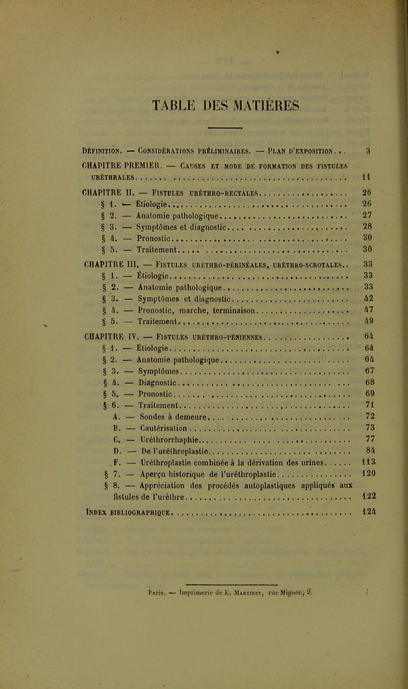 TABLE DES MATIÈRES définition. — Considérations préliminaires. — Plan d’exposition. .. 3 CHAPITRE PREMIER. — CAUSES ET mode de formation des fistules uréthrales il CHAPITRE II. — Fistules uréthro-rectales 26 § 1. '— Étiologie 26 § 2. — Anatomie pathologique 27 § 3. — Symptômes et diagnostic 28 § A. — Pronostic 30 § 5. — Traitement 30 CHAPITRE III, — Fistules uréthro-périnéales, uréthro-scrotales. . 33 § 1. — Étiologie 33 § 2. — Anatomie pathologique 33 § 3. — Symptômes et diagnostic A2 § A. — Pronostic, marche, terminaison A7 § 5. — Traitement A9 CHAPITRE IV. — Fistules uréthro-péniennes 6A § 1. — Étiologie 6A § 2. — Anatomie pathologique GA § 3. — Symptômes 67 § A. — Diagnostic 68 § 5, — Pronostic 69 § 6. — Traitement 71 A. — Sondes à demeure.... 72 B. — Cautérisation 73 C. “ Uréthrorrhaphie 77 D. — De l’uréthroplastie SA ,F. — Uréthroplastie combinée à la dérivation des urines 113 § 7. — Aperçu historique de Furéthroplastie 120 § 8. — Appréciation des procédés autoplastiques appliqués aux fistules de l’urèthre. 122 Index bibliographique 124 Paris. — Imprimerie de E. MARxiKtT, rue MiffiiAUÿ 2.