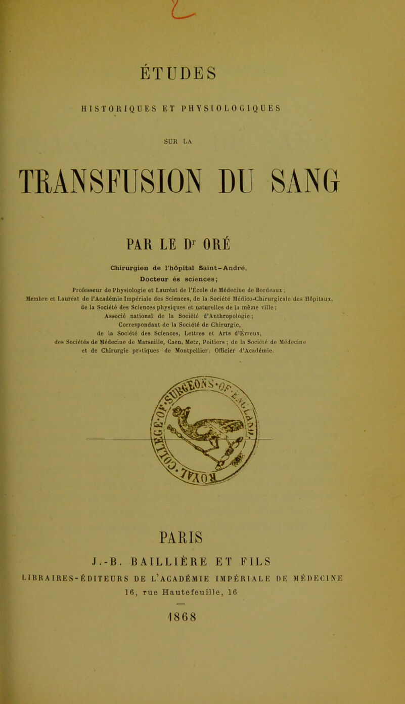 U ÉTUDES HISTORIQUES ET PHYSIOLOGIQUES SUU LA TRANSFUSION DU SANG Membre et Lauréat de ^Académie Impériale des Sciences, de la Société Médico-Cbirurgicale des Hôpitaux. de la Société des Sciences physiques et naturelles de la même ville; Associé national de la Société d’Anthropologie ; Correspondant de la Société de Chirurgie, de la Société des Sciences, Lettres et Arts d’Évreux, des Sociétés de Médecine de Marseille, Caen. Metz, Poitiers ; de la Société de Médecine et de Chirurgie pr.diques de Montpellier, Officier d'Académie. libraires-éditeurs de l’académie impériale de médecine Chirurgien de rbôpital Saint-André, Docteur ës sciences; Professeur de Physiologie et Lauréat de l’École de Médcciue de Bordeaux ; PARIS J.-B. BAILLIÈRE ET FILS 16, rue Hautefeuille, 16 1868