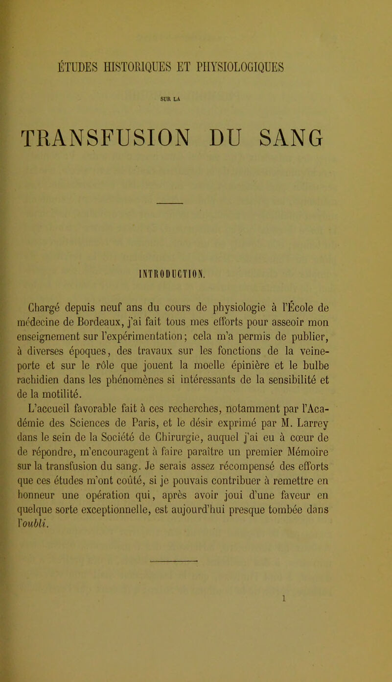 ÉTUDES HISTOIIIQUES ET PHYSIOLOGIQUES Sim LA TRANSFUSION DU SANG INTRODUCTION. Chargé depuis neuf ans du cours de physiologie à l’École de médecine de Bordeaux, j’ai fait tous mes efforts pour asseoir mon enseignement sur l’expérimentation ; cela m’a permis de publier, à diverses époques, des travaux sur les fonctions de la veine- porte et sur le rôle que jouent la moelle épinière et le bulbe rachidien dans les phénomènes si intéressants de la sensibilité et de la motilité. L’accueil favorable fait à ces recherches, notamment par l’Aca- démie des Sciences de Paris, et le désir exprimé par M. Larrey dans le sein de la Société de Chirurgie, auquel j’ai eu à cœur de de répondre, m’encouragent à faire paraître un premier Mémoire sur la transfusion du sang. Je serais assez récompensé des efforts que ces études m’ont coûté, si je pouvais contribuer à remettre en honneur une opération qui, après avoir joui d’une faveur en quelque sorte exceptionnelle, est aujourd’hui presque tombée dans Y oubli.