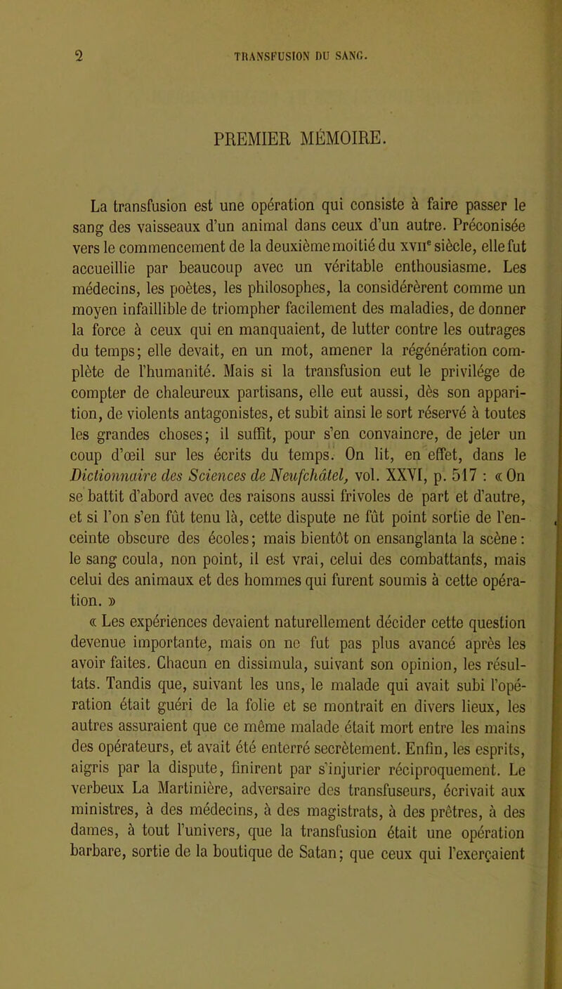 PREMIER MÉMOIRE. La transfusion est une opération qui consiste à faire passer le sang des vaisseaux d’un animal dans ceux d’un autre. Préconisée vers le commencement de la deuxième moitié du xvii® siècle, elle fut accueillie par beaucoup avec un véritable enthousiasme. Les médecins, les poètes, les philosophes, la considérèrent comme un moyen infaillible de triompher facilement des maladies, de donner la force à ceux qui en manquaient, de lutter contre les outrages du temps; elle devait, en un mot, amener la régénération com- plète de l’humanité. Mais si la transfusion eut le privilège de compter de chaleureux partisans, elle eut aussi, dès son appari- tion, de violents antagonistes, et subit ainsi le sort réservé à toutes les grandes choses; il suffit, pour s’en convaincre, de jeter un coup d’œil sur les écrits du temps. On lit, en effet, dans le Dictionnaire des Sciences de Neufchâtel, vol. XXYI, p. 517 ; « On se battit d’abord avec des raisons aussi frivoles de part et d’autre, et si l’on s’en fût tenu là, cette dispute ne fût point sortie de l’en- ceinte obscure des écoles ; mais bientôt on ensanglanta la scène : le sang coula, non point, il est vrai, celui des combattants, mais celui des animaux et des hommes qui furent soumis à cette opéra- tion. D « Les expériences devaient naturellement décider cette question devenue importante, mais on no fut pas plus avancé après les avoir faites. Chacun en dissimula, suivant son opinion, les résul- tats. Tandis que, suivant les uns, le malade qui avait subi l’opé- ration était guéri de la folie et se montrait en divers lieux, les autres assuraient que ce même malade était mort entre les mains des opérateurs, et avait été enterré secrètement. Enfin, les esprits, aigris par la dispute, finirent par s’injurier réciproquement. Le verbeux La Martinière, adversaire des transfuseurs, écrivait aux ministres, à des médecins, à des magistrats, à des prêtres, à des dames, à tout l’univers, que la transfusion était une opération barbare, sortie de la boutique de Satan; que ceux qui l’exerçaient