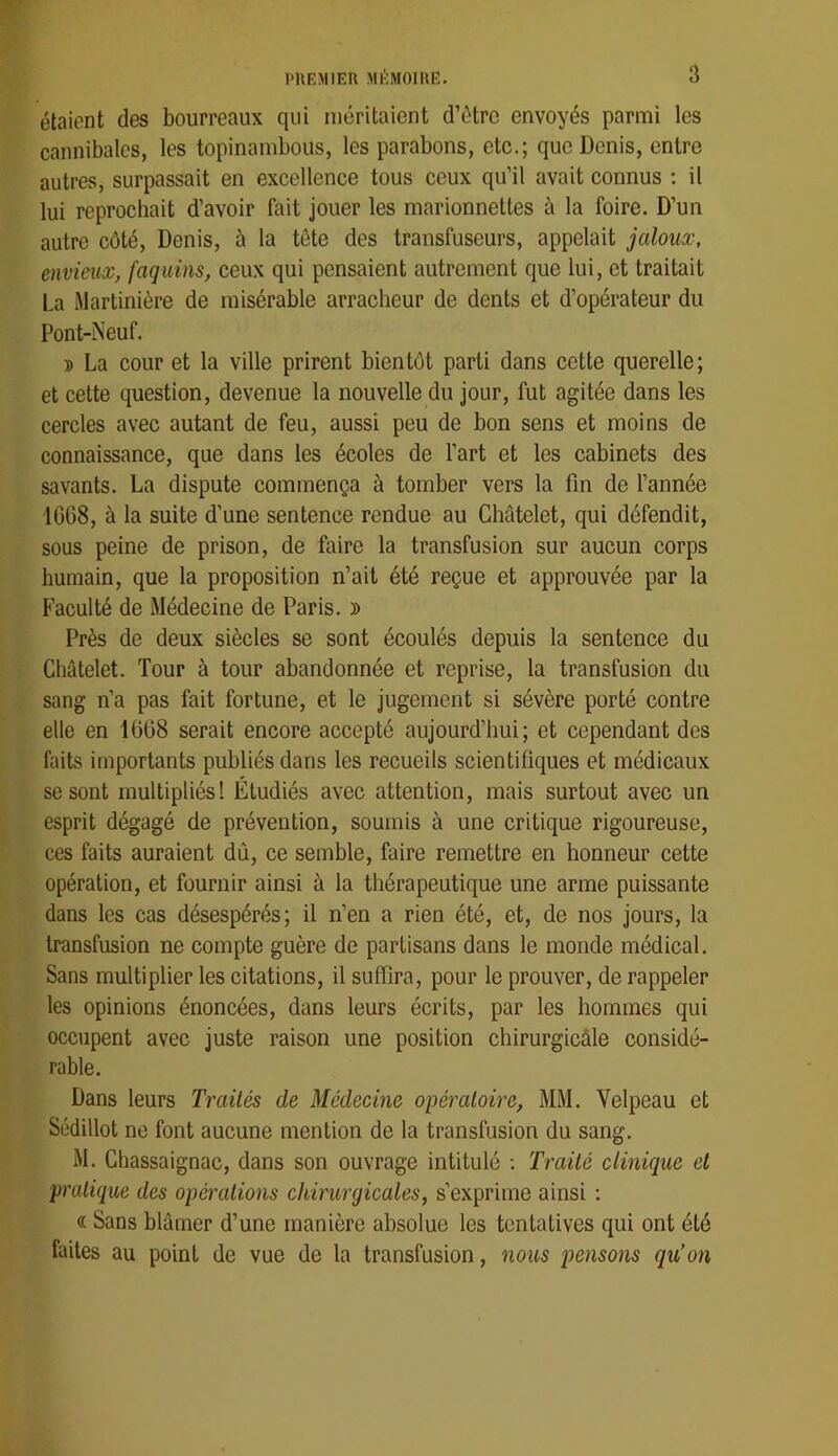 étaient des bourreaux qui méritaient d’être envoyés parmi les cannibales, les topinambous, les parabons, etc.; que Denis, entre autres, surpassait en excellence tous ceux qu’il avait connus ; il lui reprochait d’avoir fait jouer les marionnettes à la foire. D’un autre côté, Denis, à la tête des transfuseurs, appelait jaloux, envieux, faquins, ceux qui pensaient autrement que lui, et traitait La iMartinière de misérable arracheur de dents et d’opérateur du Pont-Neuf. » La cour et la ville prirent bientôt parti dans cette querelle; et cette question, devenue la nouvelle du jour, fut agitée dans les cercles avec autant de feu, aussi peu de bon sens et moins de connaissance, que dans les écoles de l’art et les cabinets des savants. La dispute commença à tomber vers la fin de l’année 1GG8, à la suite d’une sentence rendue au Châtelet, qui défendit, sous peine de prison, de faire la transfusion sur aucun corps humain, que la proposition n’ait été reçue et approuvée par la Faculté de Médecine de Paris. » Près de deux siècles se sont écoulés depuis la sentence du Châtelet. Tour à tour abandonnée et reprise, la transfusion du sang n’a pas fait fortune, et le jugement si sévère porté contre elle en 1GG8 serait encore accepté aujourd’hui; et cependant des faits importants publiés dans les recueils scientifiques et médicaux se sont multipliés! Étudiés avec attention, mais surtout avec un esprit dégagé de prévention, soumis à une critique rigoureuse, ces faits auraient dû, ce semble, faire remettre en honneur cette opération, et fournir ainsi à la thérapeutique une arme puissante dans les cas désespérés; il n’en a rien été, et, de nos jours, la transfusion ne compte guère de partisans dans le monde médical. Sans multiplier les citations, il suffira, pour le prouver, de rappeler les opinions énoncées, dans leurs écrits, par les hommes qui occupent avec juste raison une position chirurgicâle considé- rable. Dans leurs Traités de Médecine opératoire, MM, Velpeau et Südillot ne font aucune mention de la transfusion du sang. M. Chassaignac, dans son ouvrage intitulé ; Traité clinique et pratique des opà'ations chirurgicales, s’exprime ainsi ; « Sans blâmer d’une manière absolue les tentatives qui ont été faites au point de vue de la transfusion, nous pensons qu’on