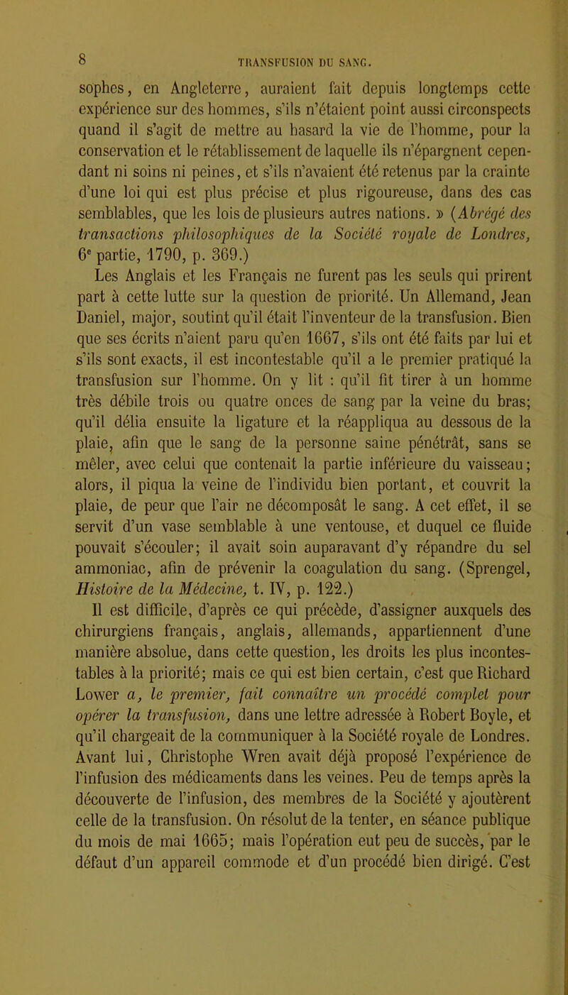 sophes, en Angleterre, auraient fait depuis longtemps cette expérience sur des hommes, s’ils n’étaient point aussi circonspects quand il s’agit de mettre au hasard la vie de l’homme, pour la conservation et le rétablissement de laquelle ils n’épargnent cepen- dant ni soins ni peines, et s’ils n’avaient été retenus par la crainte d’une loi qui est plus précise et plus rigoureuse, dans des cas semblables, que les lois de plusieurs autres nations. » {Abrégé des transactions philosophiques de la Société royale de Londres, 6® partie, 1790, p. 369.) Les Anglais et les Français ne furent pas les seuls qui prirent part à cette lutte sur la question de priorité. Un Allemand, Jean Daniel, major, soutint qu’il était l’inventeur de la transfusion. Bien que ses écrits n’aient paru qu’en 1667, s’ils ont été faits par lui et s’ils sont exacts, il est incontestable qu’il a le premier pratiqué la transfusion sur l’homme. On y lit ; qu’il fit tirer à un homme très débile trois ou quatre onces de sang par la veine du bras; qu’il délia ensuite la ligature et la réappliqua au dessous de la plaie, afin que le sang de la personne saine pénétrât, sans se mêler, avec celui que contenait la partie inférieure du vaisseau ; alors, il piqua la veine de l’individu bien portant, et couvrit la plaie, de peur que l’air ne décomposât le sang. A cet effet, il se servit d’un vase semblable à une ventouse, et duquel ce fluide pouvait s’écouler; il avait soin auparavant d’y répandre du sel ammoniac, afin de prévenir la coagulation du sang. (Sprengel, Histoire de la Médecine, t. IV, p. 122.) Il est difficile, d’après ce qui précède, d’assigner auxquels des chirurgiens français, anglais, allemands, appartiennent d’une manière absolue, dans cette question, les droits les plus incontes- tables à la priorité; mais ce qui est bien certain, c’est que Richard Lower a, le premier, fait connaître un procédé comj)lel pour ojjérer la transfusion, dans une lettre adressée à Robert Boyle, et qu’il chargeait de la communiquer à la Société royale de Londres. Avant lui, Christophe Wren avait déjà proposé l’expérience de l’infusion des médicaments dans les veines. Peu de temps après la découverte de l’infusion, des membres de la Société y ajoutèrent celle de la transfusion. On résolut de la tenter, en séance publique du mois de mai 1665; mais l’opération eut peu de succès, par le défaut d’un appareil commode et d’un procédé bien dirigé. C’est
