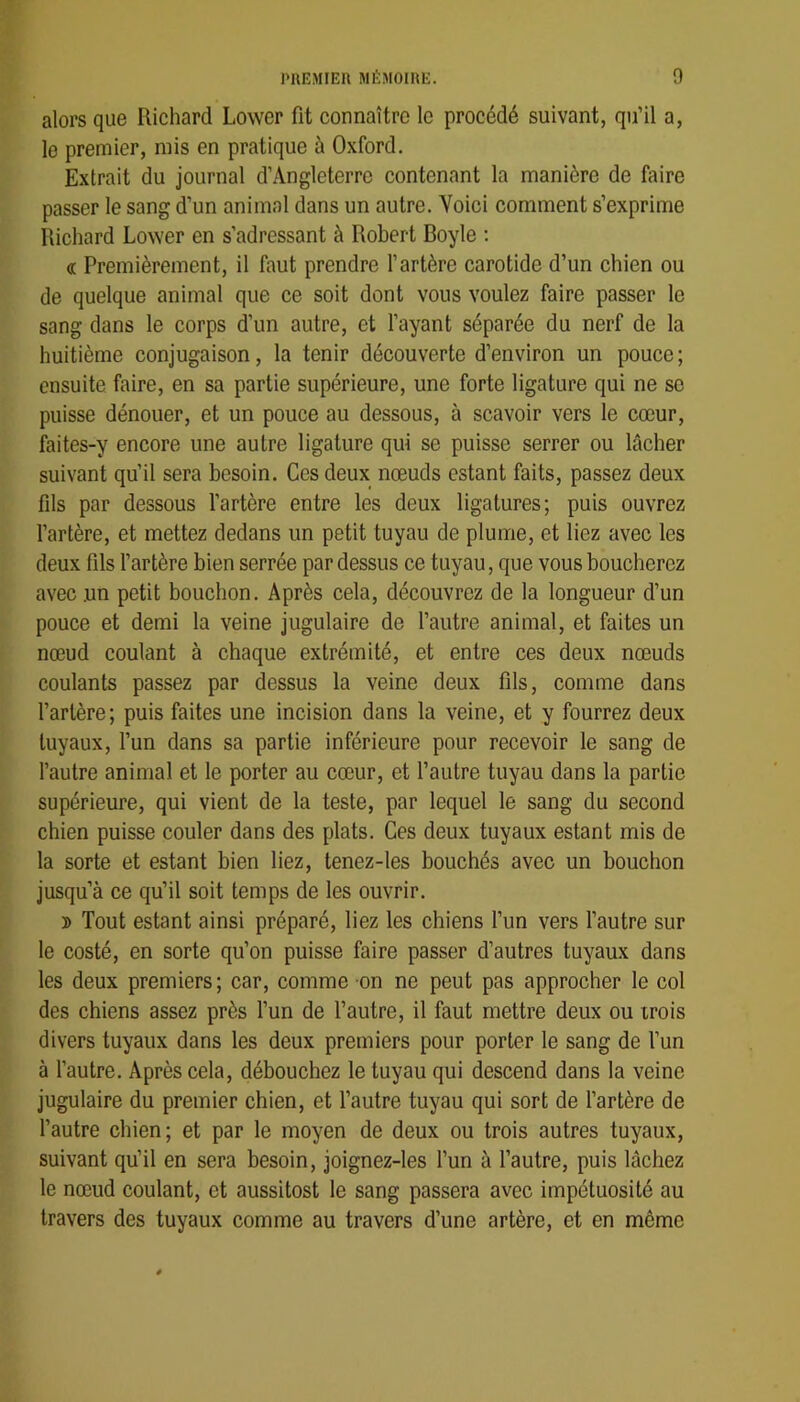 alors que Richard Lower fit connaître le procédé suivant, qu’il a, le premier, mis en pratique à Oxford. Extrait du journal d’Angleterre contenant la manière de faire passer le sang d’un animal dans un autre. Voici comment s’exprime Richard Lower en s’adressant à Robert Boyle : « Premièrement, il faut prendre l’artère carotide d’un chien ou de quelque animal que ce soit dont vous voulez faire passer le sang dans le corps d’un autre, et l’ayant séparée du nerf de la huitième conjugaison, la tenir découverte d’environ un pouce; ensuite faire, en sa partie supérieure, une forte ligature qui ne se puisse dénouer, et un pouce au dessous, à scavoir vers le cœur, faites-y encore une autre ligature qui se puisse serrer ou lâcher suivant qu’il sera besoin. Ces deux nœuds estant faits, passez deux fils par dessous l’artère entre les deux ligatures; puis ouvrez l’artère, et mettez dedans un petit tuyau de plume, et liez avec les deux fils l’artère bien serrée par dessus ce tuyau, que vous boucherez avec un petit bouchon. Après cela, découvrez de la longueur d’un pouce et demi la veine jugulaire de l’autre animal, et faites un nœud coulant à chaque extrémité, et entre ces deux nœuds coulants passez par dessus la veine deux fils, comme dans l’artère; puis faites une incision dans la veine, et y fourrez deux tuyaux, fun dans sa partie inférieure pour recevoir le sang de l’autre animal et le porter au cœur, et l’autre tuyau dans la partie supérieure, qui vient de la teste, par lequel le sang du second chien puisse couler dans des plats. Ces deux tuyaux estant mis de la sorte et estant bien liez, tenez-les bouchés avec un bouchon jusqu’à ce qu’il soit temps de les ouvrir. » Tout estant ainsi préparé, liez les chiens l’un vers l’autre sur le costé, en sorte qu’on puisse faire passer d’autres tuyaux dans les deux premiers; car, comme on ne peut pas approcher le col des chiens assez près l’un de l’autre, il faut mettre deux ou trois divers tuyaux dans les deux premiers pour porter le sang de l’un à l’autre. Après cela, débouchez le tuyau qui descend dans la veine jugulaire du premier chien, et fautre tuyau qui sort de l’artère de l’autre chien; et par le moyen de deux ou trois autres tuyaux, suivant qu’il en sera besoin, joignez-les l’un à l’autre, puis lâchez le nœud coulant, et aussitost le sang passera avec impétuosité au travers des tuyaux comme au travers d’une artère, et en même