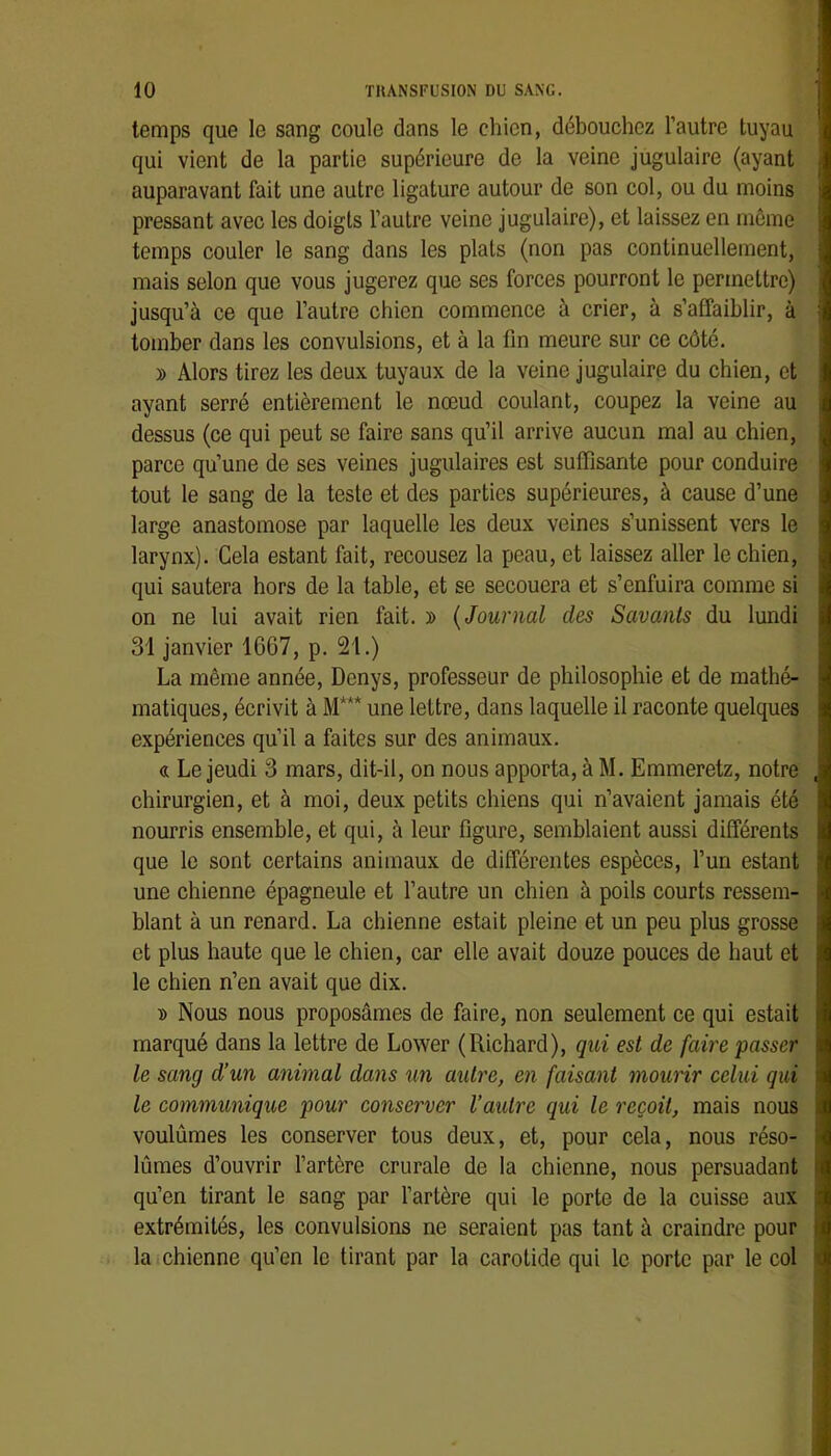 temps que le sang coule dans le chien, débouchez l’autre tuyau qui vient de la partie supérieure de la veine jugulaire (ayant auparavant fait une autre ligature autour de son col, ou du moins pressant avec les doigts l’autre veine jugulaire), et laissez en môme temps couler le sang dans les plats (non pas continuellement, mais selon que vous jugerez que ses forces pourront le permettre) jusqu’à ce que l’autre chien commence à crier, à s’affaiblir, à tomber dans les convulsions, et à la lin meure sur ce côté. y> Alors tirez les deux tuyaux de la veine jugulaire du chien, et ayant serré entièrement le nœud coulant, coupez la veine au dessus (ce qui peut se faire sans qu’il arrive aucun mal au chien, parce qu’une de ses veines jugulaires est suffisante pour conduire tout le sang de la teste et des parties supérieures, à cause d’une large anastomose par laquelle les deux veines s’unissent vers le larynx). Gela estant fait, recousez la peau, et laissez aller le chien, qui sautera hors de la table, et se secouera et s’enfuira comme si on ne lui avait rien fait. » {Journal des Savants du lundi 31 janvier 1667, p. 21.) La même année, Denys, professeur de philosophie et de mathé- matiques, écrivit à M*** une lettre, dans laquelle il raconte quelques expériences qu’il a faites sur des animaux. « Le jeudi 3 mars, dit-il, on nous apporta, à M. Emmeretz, notre chirurgien, et à moi, deux petits chiens qui n’avaient jamais été nourris ensemble, et qui, à leur figure, semblaient aussi différents que le sont certains animaux de différentes espèces, l’un estant une chienne épagneule et l’autre un chien à poils courts ressem- blant à un renard. La chienne estait pleine et un peu plus grosse et plus haute que le chien, car elle avait douze pouces de haut et le chien n’en avait que dix. » Nous nous proposâmes de faire, non seulement ce qui estait marqué dans la lettre de Lower (Richard), qui est de faire passer le sang d’un animal dans un autre, en faisant mourir celui qui le communique pour conserver l’autre qui le reçoit, mais nous voulûmes les conserver tous deux, et, pour cela, nous réso- lûmes d’ouvrir l’artère crurale de la chienne, nous persuadant qu’en tirant le sang par l’artère qui le porte de la cuisse aux extrémités, les convulsions ne seraient pas tant à craindre pour la chienne qu’en le tirant par la carotide qui le porte par le col J