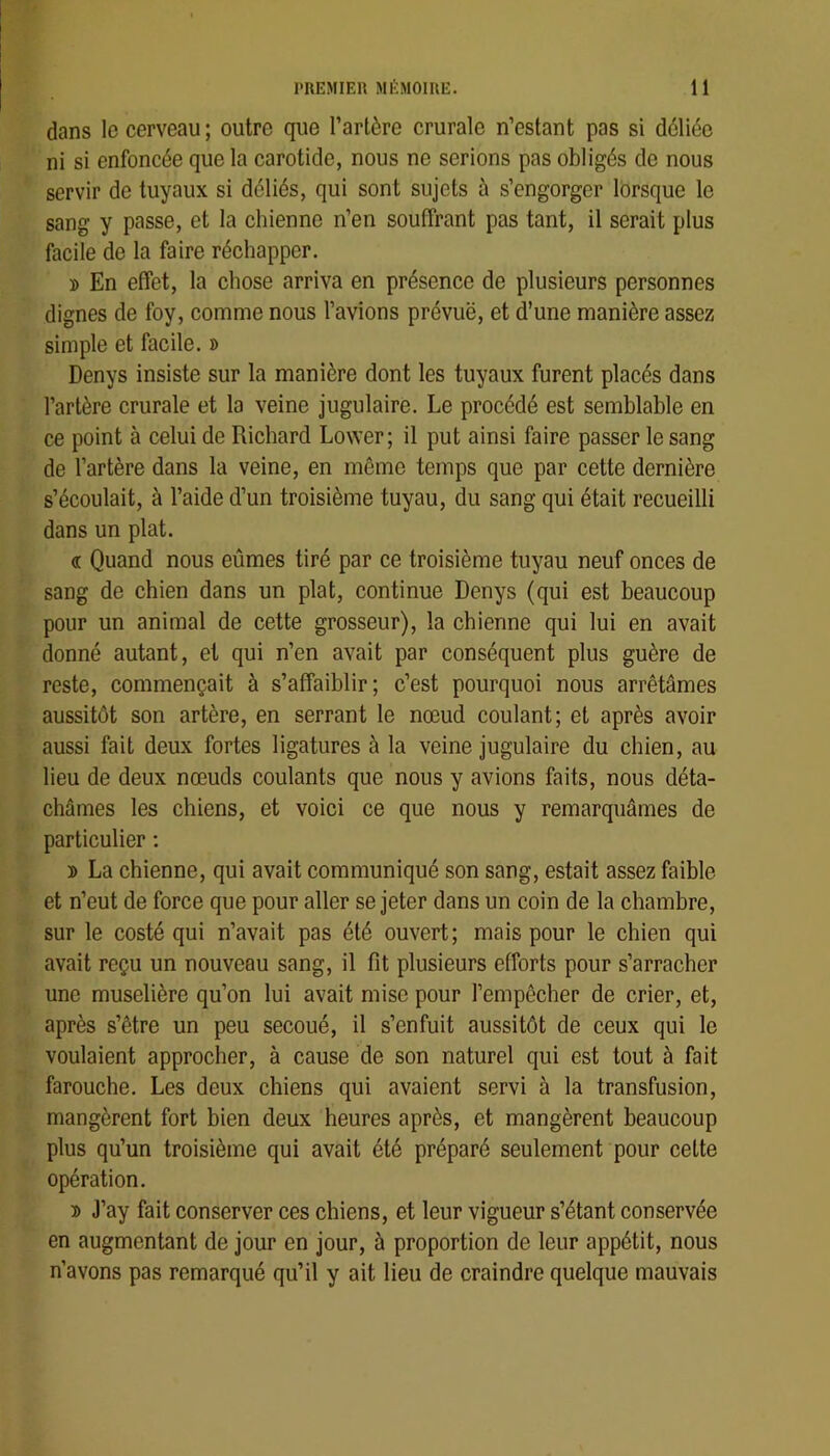 dans le cerveau; outre que l’artère crurale n’estant pas si déliée ni si enfoncée que la carotide, nous ne serions pas obligés de nous servir de tuyaux si déliés, qui sont sujets à s’engorger lorsque le sang y passe, et la chienne n’en souffrant pas tant, il serait plus facile de la faire réchapper. » En effet, la chose arriva en présence de plusieurs personnes dignes de foy, comme nous l’avions prévuë, et d’une manière assez simple et facile. » Denys insiste sur la manière dont les tuyaux furent placés dans l’artère crurale et la veine jugulaire. Le procédé est semblable en ce point à celui de Richard Lower ; il put ainsi faire passer le sang de l’artère dans la veine, en même temps que par cette dernière s’écoulait, à l’aide d’un troisième tuyau, du sang qui était recueilli dans un plat. « Quand nous eûmes tiré par ce troisième tuyau neuf onces de sang de chien dans un plat, continue Denys (qui est beaucoup pour un animal de cette grosseur), la chienne qui lui en avait donné autant, et qui n’en avait par conséquent plus guère de reste, commençait à s’affaiblir; c’est pourquoi nous arrêtâmes aussitôt son artère, en serrant le nœud coulant; et après avoir aussi fait deux fortes ligatures à la veine jugulaire du chien, au lieu de deux nœuds coulants que nous y avions faits, nous déta- châmes les chiens, et voici ce que nous y remarquâmes de particulier : ï> La chienne, qui avait communiqué son sang, estait assez faible et n’eut de force que pour aller se jeter dans un coin de la chambre, sur le costé qui n’avait pas été ouvert; mais pour le chien qui avait reçu un nouveau sang, il fît plusieurs efforts pour s’arracher une muselière qu’on lui avait mise pour l’empêcher de crier, et, après s’être un peu secoué, il s’enfuit aussitôt de ceux qui le voulaient approcher, à cause de son naturel qui est tout à fait farouche. Les deux chiens qui avaient servi à la transfusion, mangèrent fort bien deux heures après, et mangèrent beaucoup plus qu’un troisième qui avait été préparé seulement pour cette opération. 3) J’ay fait conserver ces chiens, et leur vigueur s’étant conservée en augmentant de jour en jour, à proportion de leur appétit, nous n’avons pas remarqué qu’il y ait lieu de craindre quelque mauvais
