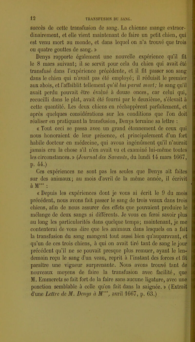 succès de cette transfusion de sang. La chienne mange extraor- dinairement, et elle vient maintenant de faire un petit chien, qui est venu mort au monde, et dans lequel on n’a trouvé que trois ou quatre gouttes de sang. » Denys rapporte également une nouvelle expérience qu’il fit le 8 mars suivant; il se servit pour cela du chien qui avait été transfusé dans l’expérience précédente, et il fit passer son sang dans le chien qui n’avait pas été employé; il réduisit le premier aux abois, et l’affaiblit tellement qu’il lui parut mort; le sang qu’il avait perdu pouvait être évalué à douze onces, car celui qui, recueilli dans le plat, avait été fourni par le deuxième, s’élevait à cette quantité. Les deux chiens en réchappèrent parfaitement, et après quelques considérations sur les conditions que l’on doit réaliser en pratiquante transfusion, Denys termine sa lettre ; « Tout ceci se passa avec un grand étonnement de ceux qui nous honoraient de leur présence, et principalement d’un fort habile docteur en médecine, qui avoua ingénùment qu’il n’aurait jamais cru la chose s’il n’en avait vu et examiné lui-même toutes les circonstances.» {Journal des Savants, du lundi 14 mars 1607, p. 44.) Ces expériences ne sont pas les seules que Denys ait faites sur des animaux; au mois d’avril de la même année, il écrivit à M*** : « Depuis les expériences dont je vous ai écrit le 9 du mois précédent, nous avons fait passer le sang de trois veaux dans trois chiens, afin de nous assurer des effets que pouvaient produire le mélange de deux sangs si différents. Je vous en ferai savoir plus au long les particularités dans quelque temps; maintenant, je me contenterai de vous dire que les animaux dans lesquels on a fait la transfusion du sang mangent tout aussi bien qu’auparavant, et qu’un de ces trois chiens, à qui on avait tiré tant de sang le jour précédent qu’il ne se pouvait presque plus remuer, ayant le len- demain reçu le sang d’un veau, reprit à l’instant des forces et fit paraître une vigueur surprenante. Nous avons trouvé tant de nouveaux moyens de faire la transfusion avec facilité, que M. Emmeretz se fait fort de la faire sans aucune ligature, avec une ponction semblable à celle qu’on fait dans la saignée.» (Extrait d’une Lettre de M. Denys à M***, avril 1667, p. 63.)