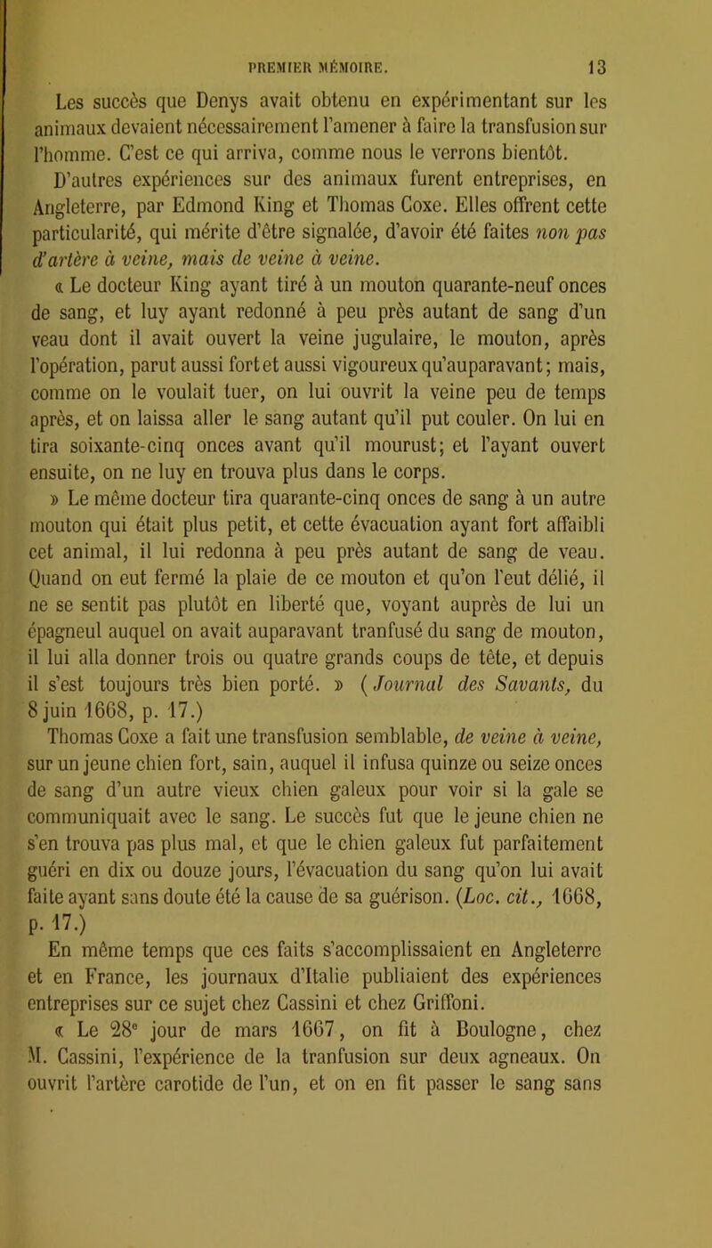 Les succès que Denys avait obtenu en expérimentant sur les animaux devaient nécessairement l’amener à faire la transfusion sur l’homme. C’est ce qui arriva, comme nous le verrons bientôt. D’autres expériences sur des animaux furent entreprises, en Angleterre, par Edmond King et Thomas Coxe. Elles offrent cette particularité, qui mérite d’être signalée, d’avoir été faites non pas d’artère à veine, mais de veine à veine. a Le docteur King ayant tiré à un mouton quarante-neuf onces de sang, et luy ayant redonné à peu près autant de sang d’un veau dont il avait ouvert la veine jugulaire, le mouton, après l’opération, parut aussi fortet aussi vigoureux qu’auparavant ; mais, comme on le voulait tuer, on lui ouvrit la veine peu de temps après, et on laissa aller le sang autant qu’il put couler. On lui en tira soixante-cinq onces avant qu’il mourust; et l’ayant ouvert ensuite, on ne luy en trouva plus dans le corps. » Le même docteur tira quarante-cinq onces de sang à un autre mouton qui était plus petit, et cette évacuation ayant fort affaibli cet animal, il lui redonna à peu près autant de sang de veau. Quand on eut fermé la plaie de ce mouton et qu’on l'eut délié, il ne se sentit pas plutôt en liberté que, voyant auprès de lui un épagneul auquel on avait auparavant tranfusé du sang de mouton, il lui alla donner trois ou quatre grands coups de tête, et depuis il s’est toujours très bien porté. » {Journal des Savants, du 8 juin 1668, p. 17.) Thomas Coxe a fait une transfusion semblable, de veine à veine, sur un jeune chien fort, sain, auquel il infusa quinze ou seize onces de sang d’un autre vieux chien galeux pour voir si la gale se communiquait avec le sang. Le succès fut que le jeune chien ne s’en trouva pas plus mal, et que le chien galeux fut parfaitement guéri en dix ou douze jours, l’évacuation du sang qu’on lui avait faite ayant sans doute été la cause de sa guérison. {Loc. cit., 1668, p. 17.) En même temps que ces faits s’accomplissaient en Angleterre et en France, les journaux d’Italie publiaient des expériences entreprises sur ce sujet chez Cassini et chez Griffoni. (c Le 28® jour de mars 1667, on fit à Boulogne, chez M. Cassini, l’expérience de la tranfusion sur deux agneaux. On ouvrit l’artère carotide de l’un, et on en fit passer le sang sans