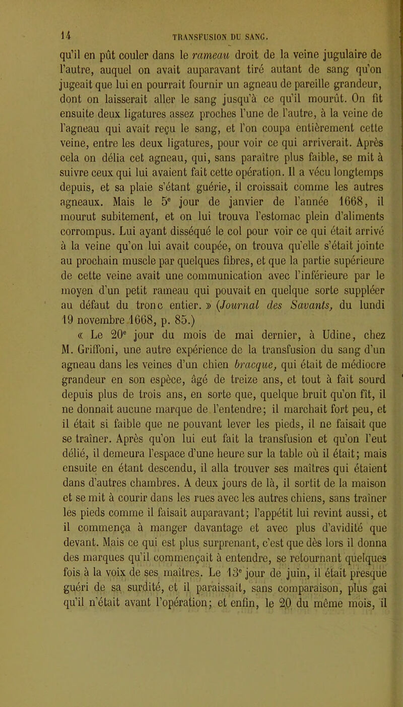 qu’il en pût couler dans le rameau droit de la veine jugulaire de l’autre, auquel on avait auparavant tiré autant de sang qu’on jugeait que lui en pourrait fournir un agneau de pareille grandeur, dont on laisserait aller le sang jusqu’à ce qu’il mourût. On fit ensuite deux ligatures assez proches l’une de l’autre, à la veine de l’agneau qui avait reçu le sang, et l’on coupa entièrement cette veine, entre les deux ligatures, pour voir ce qui arriverait. Après cela on délia cet agneau, qui, sans paraître plus faible, se mit à suivre ceux qui lui avaient fait cette opération. 11 a vécu longtemps depuis, et sa plaie s’étant guérie, il croissait comme les autres agneaux. Mais le 5® jour de janvier de l’année 1668, il mourut subitement, et on lui trouva l’estomac plein d’aliments corrompus. Lui ayant disséqué le col pour voir ce qui était arrivé à la veine qu’on lui avait coupée, on trouva quelle s’était jointe au prochain muscle par quelques fibres, et que la partie supérieure de cette veine avait une communication avec l’inférieure par le moyen d’un petit rameau qui pouvait en quelque sorte suppléer au défaut du tronc entier. » {Journal des Savants, du lundi 19 novembre 1668, p. 85.) « Le 20® jour du mois de mai dernier, à Udine, chez M. Griffoni, une autre expérience de la transfusion du sang d’un agneau dans les veines d’un chien bracque, qui était de médiocre grandeur en son espèce, âgé de treize ans, et tout à fait sourd depuis plus de trois ans, en sorte que, quelque bruit qu’on fit, il ne donnait aucune marque de l’entendre; il marchait fort peu, et il était si faible que ne pouvant lever les pieds, il ne faisait que se traîner. Après qu’on lui eut fait la transfusion et qu’on l’eut délié, il demeura l’espace d’une heure sur la table où il était; mais ensuite en étant descendu, il alla trouver ses maîtres qui étaient dans d’autres chambres. A deux jours de là, il sortit de la maison et se mit à courir dans les rues avec les autres chiens, sans traîner les pieds comme il faisait auparavant; l’appétit lui revint aussi, et il commença à manger davantage et avec plus d’avidité que devant. Mais ce qui est plus surprenant, c’est que dès lors il donna des marques qu’il commençait à entendre, se retournant quelques fois à la voix de ses maîtres. Le 13® jour de juin, il était presque guéri de sa surdité, et il paraissait, sans comparaison, plus gai qu’il n’était avant l’opération; et enfin, le 20 du même mois, il