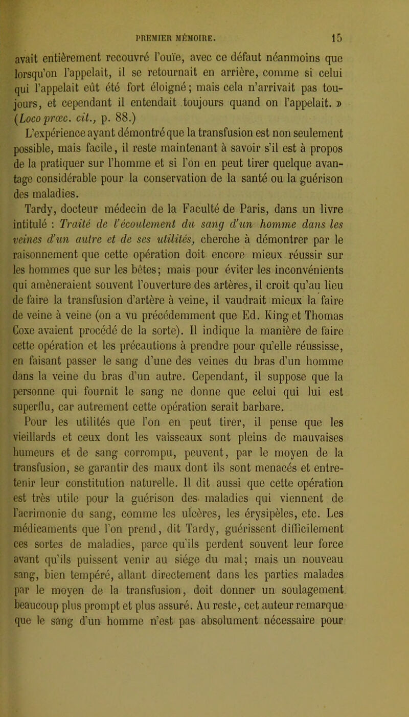avait entièrement recouvré l’ouïe, avec ce défaut néanmoins que lorsqu’on l’appelait, il se retournait en arrière, comme si celui qui l’appelait eût été fort éloigné ; mais cela n’arrivait pas tou- jours, et cependant il entendait toujours quand on l’appelait. » {Locoprœc. cil., p. 88.) L’expérience ayant démontré que la transfusion est non seulement possible, mais facile, il reste maintenant à savoir s’il est à propos de la pratiquer sur l’homme et si l’on en peut tirer quelque avan- tage considérable pour la conservation de la santé ou la guérison des maladies. Tardy, docteur médecin de la Faculté de Paris, dans un livre intitulé : Traité de l’écoulement du sang d’un homme dans les veines d’un autre et de ses utilités, cherche à démontrer par le raisonnement que cette opération doit encore mieux réussir sur les hommes que sur les bêtes ; mais pour éviter les inconvénients qui amèneraient souvent l’ouverture des artères, il croit qu’au lieu de faire la transfusion d’artère à veine, il vaudrait mieux la faire de veine à veine (on a vu précédemment que Ed. Kinget Thomas Coxe avaient procédé de la sorte). Il indique la manière de faire cette opération et les précautions à prendre pour qu’elle réussisse, en faisant passer le sang d’une des veines du bras d’un homme dans la veine du bras d’un autre. Cependant, il suppose que la personne qui fournit le sang ne donne que celui qui lui est superflu, car autrement cette opération serait barbare. Pour les utilités que l’on en peut tirer, il pense que les vieillards et ceux dont les vaisseaux sont pleins de mauvaises humeurs et de sang corrompu, peuvent, par le moyen de la transfusion, se garantir des maux dont ils sont menacés et entre- tenir leur constitution naturelle. 11 dit aussi que cette opération est très utile pour la guérison des. maladies qui viennent de l’acrimonie du sang, comme les ulcères, les érysipèles, etc. Les médicaments que l’on prend, dit Tardy, guérissent difficilement ces sortes de maladies, parce qu'ils perdent souvent leur force avant qu’ils puissent venir au siège du mal; mais un nouveau sang, bien tempéré, allant directement dans les parties malades par le moyen de la transfusion, doit donner un soulagement beaucoup plus prompt et plus assuré. Au reste, cet auteur remarque que le sang d’un homme n’est pas absolument nécessaire pour