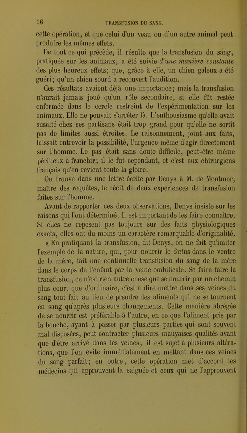 cette opération, et que celui d’un veau ou d’un autre animal peut produire les mêmes effets. De tout ce qui précède, il résulte que la transfusion du sang, pratiquée sur les animaux, a été suivie d’une manière constante des plus heureux effets; que, grâce à elle, un chien galeux a été guéri; qu’un chien sourd a recouvert l’audition. Ces résultats avaient déjà une importance; mais la transfusion n’aurait jamais joué qu’un rôle secondaire, si elle fût restée enfermée dans le cercle restreint de l’expérimentation sur les animaux. Elle ne pouvait s’arrêter là. L’enthousiasme qu’elle avait suscité chez ses partisans était trop grand pour qu’elle ne sortît pas de limites aussi étroites. Le raisonnement, joint aux faits, laissait entrevoir la possibilité, l’urgence même d’agir directement sur l’homme. Le pas était sans doute difficile, peut-être même périlleux à franchir ; il le fut cependant, et c’est aux chirurgiens français qu’en revient toute la gloire. On trouve dans une lettre écrite par Denys à M. de Montmor, maître des requêtes, le récit de deux expériences de transfusion faites sur l’homme. Avant de rapporter ces deux observations, Denys insiste sur les raisons qui l’ont déterminé. Il est important de les faire connaître. Si elles ne reposent pas toujours sur des faits physiologiques exacts, elles ont du moins un caractère remarquable d’originalité. « En pratiquant la transfusion, dit Denys, on ne fait qu’imiter l’exemple de la nature, qui, pour nourrir le fœtus dans le ventre de la mère, fait une continuelle transfusion du sang de la mère dans le corps de l’enfant par la veine ombilicale. Se faire faire la transfusion, ce n’est rien autre chose que se nourrir par un chemin plus court que d’ordinaire, c’est à dire mettre dans ses veines du sang tout fait au lieu de prendre des aliments qui ne se tournent en sang qu’après plusieurs changements. Cette manière abrégée de se nourrir est préférable à l’autre, en ce que l’aliment pris par la bouche, ayant à passer par plusieurs parties qui sont souvent mal disposées, peut contracter plusieurs mauvaises qualités avant que d’être arrivé dans les veines ; il est sujet à plusieurs altéra- tions, que l’on évite immédiatement en mettant dans ces veines du sang parfait; en outre, cette opération met d’accord les médecins qui approuvent la saignée et ceux qui ne l’approuvent